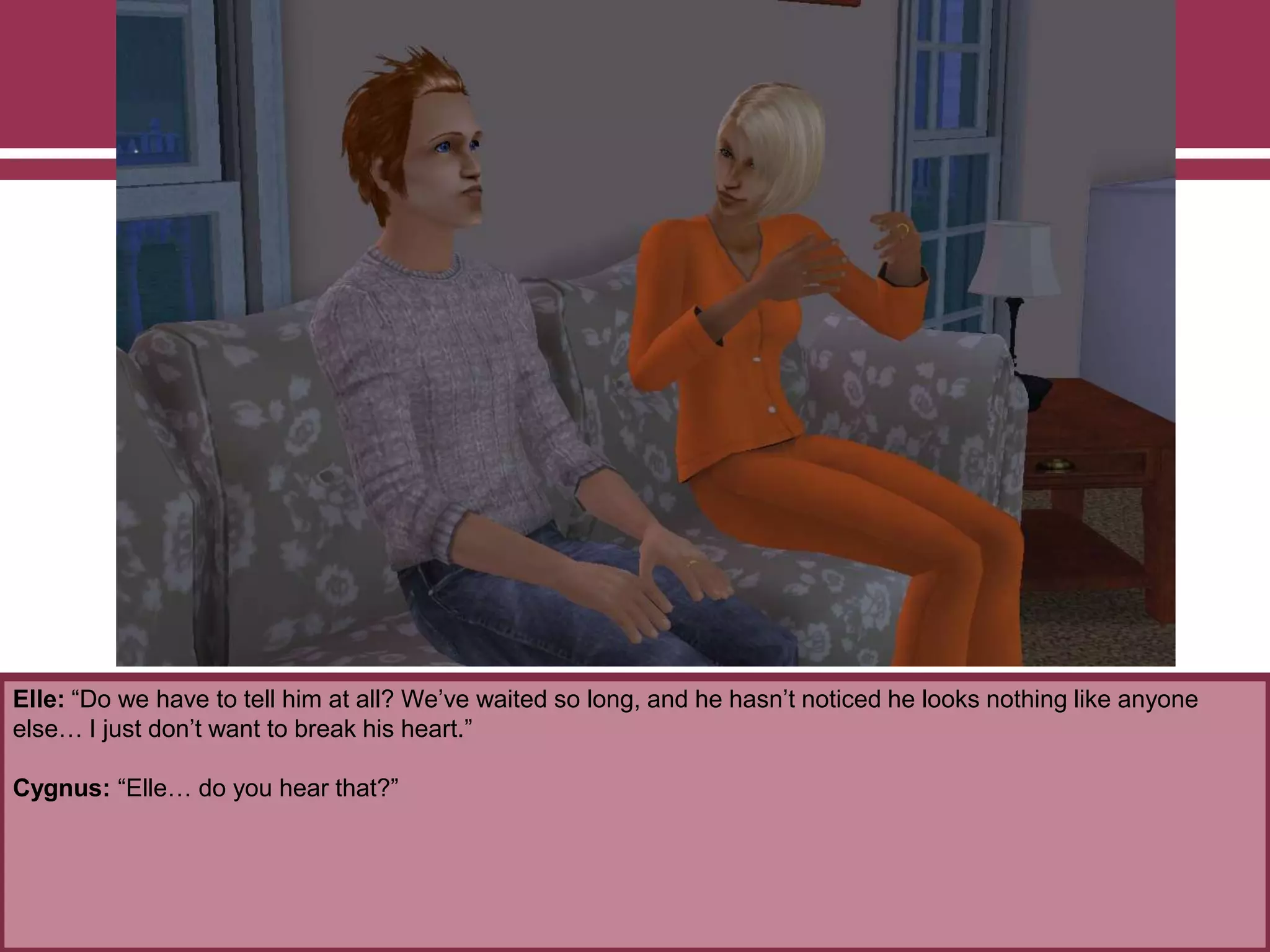 Elle: “Do we have to tell him at all? We‟ve waited so long, and he hasn‟t noticed he looks nothing like anyone
else… I just don‟t want to break his heart.”
Cygnus: “Elle… do you hear that?”
 