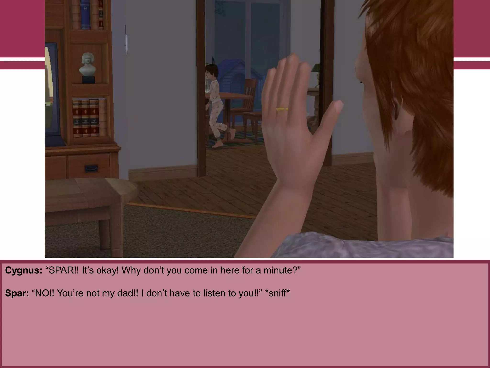 Cygnus: “SPAR!! It‟s okay! Why don‟t you come in here for a minute?”
Spar: “NO!! You‟re not my dad!! I don‟t have to listen to you!!” *sniff*
 