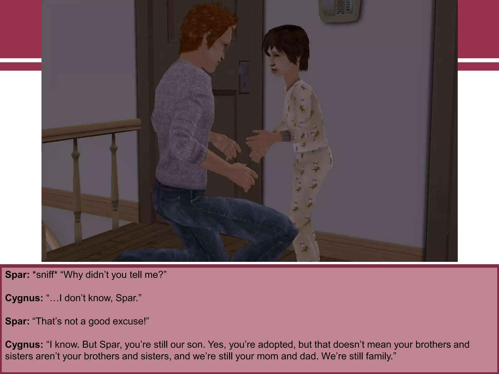 Spar: *sniff* “Why didn‟t you tell me?”
Cygnus: “…I don‟t know, Spar.”
Spar: “That‟s not a good excuse!”
Cygnus: “I know. But Spar, you‟re still our son. Yes, you‟re adopted, but that doesn‟t mean your brothers and
sisters aren‟t your brothers and sisters, and we‟re still your mom and dad. We‟re still family.”
 