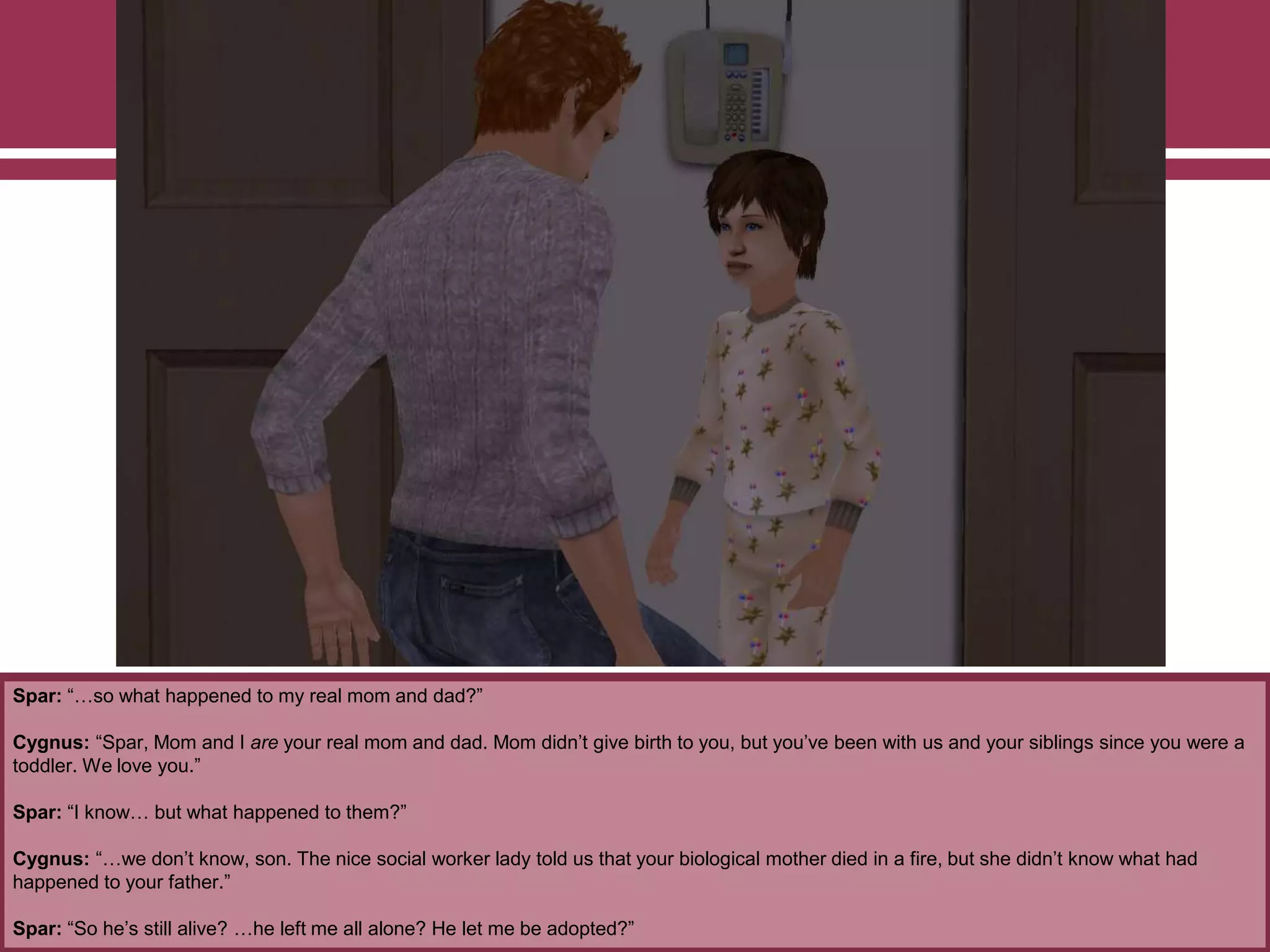 Spar: “…so what happened to my real mom and dad?”
Cygnus: “Spar, Mom and I are your real mom and dad. Mom didn‟t give birth to you, but you‟ve been with us and your siblings since you were a
toddler. We love you.”
Spar: “I know… but what happened to them?”
Cygnus: “…we don‟t know, son. The nice social worker lady told us that your biological mother died in a fire, but she didn‟t know what had
happened to your father.”
Spar: “So he‟s still alive? …he left me all alone? He let me be adopted?”
 