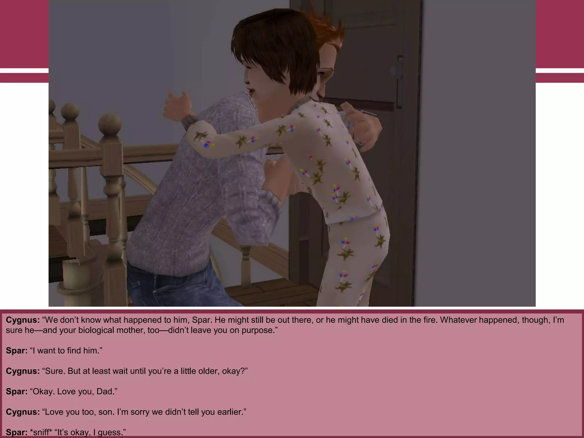 Cygnus: “We don‟t know what happened to him, Spar. He might still be out there, or he might have died in the fire. Whatever happened, though, I‟m
sure he—and your biological mother, too—didn‟t leave you on purpose.”
Spar: “I want to find him.”
Cygnus: “Sure. But at least wait until you‟re a little older, okay?”
Spar: “Okay. Love you, Dad.”
Cygnus: “Love you too, son. I‟m sorry we didn‟t tell you earlier.”
Spar: *sniff* “It‟s okay, I guess.”
 