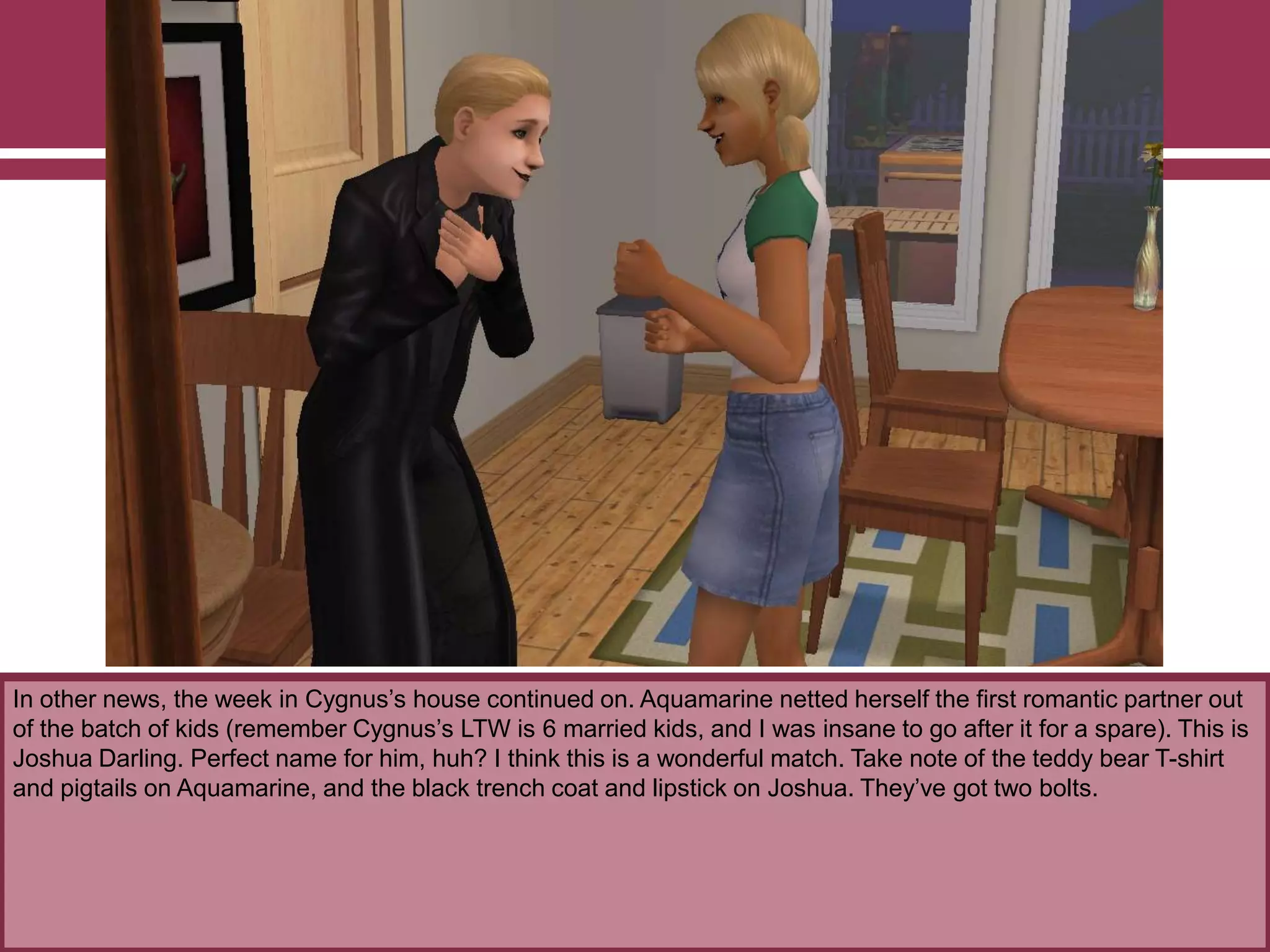 In other news, the week in Cygnus‟s house continued on. Aquamarine netted herself the first romantic partner out
of the batch of kids (remember Cygnus‟s LTW is 6 married kids, and I was insane to go after it for a spare). This is
Joshua Darling. Perfect name for him, huh? I think this is a wonderful match. Take note of the teddy bear T-shirt
and pigtails on Aquamarine, and the black trench coat and lipstick on Joshua. They‟ve got two bolts.
 