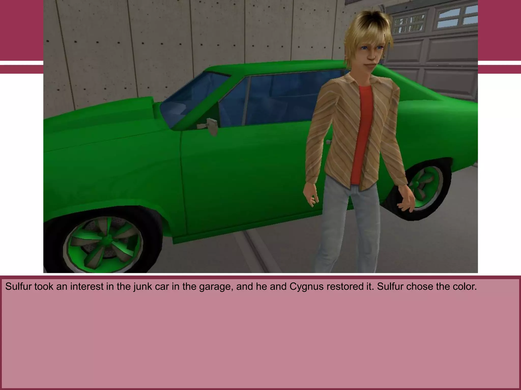 Sulfur took an interest in the junk car in the garage, and he and Cygnus restored it. Sulfur chose the color.
 