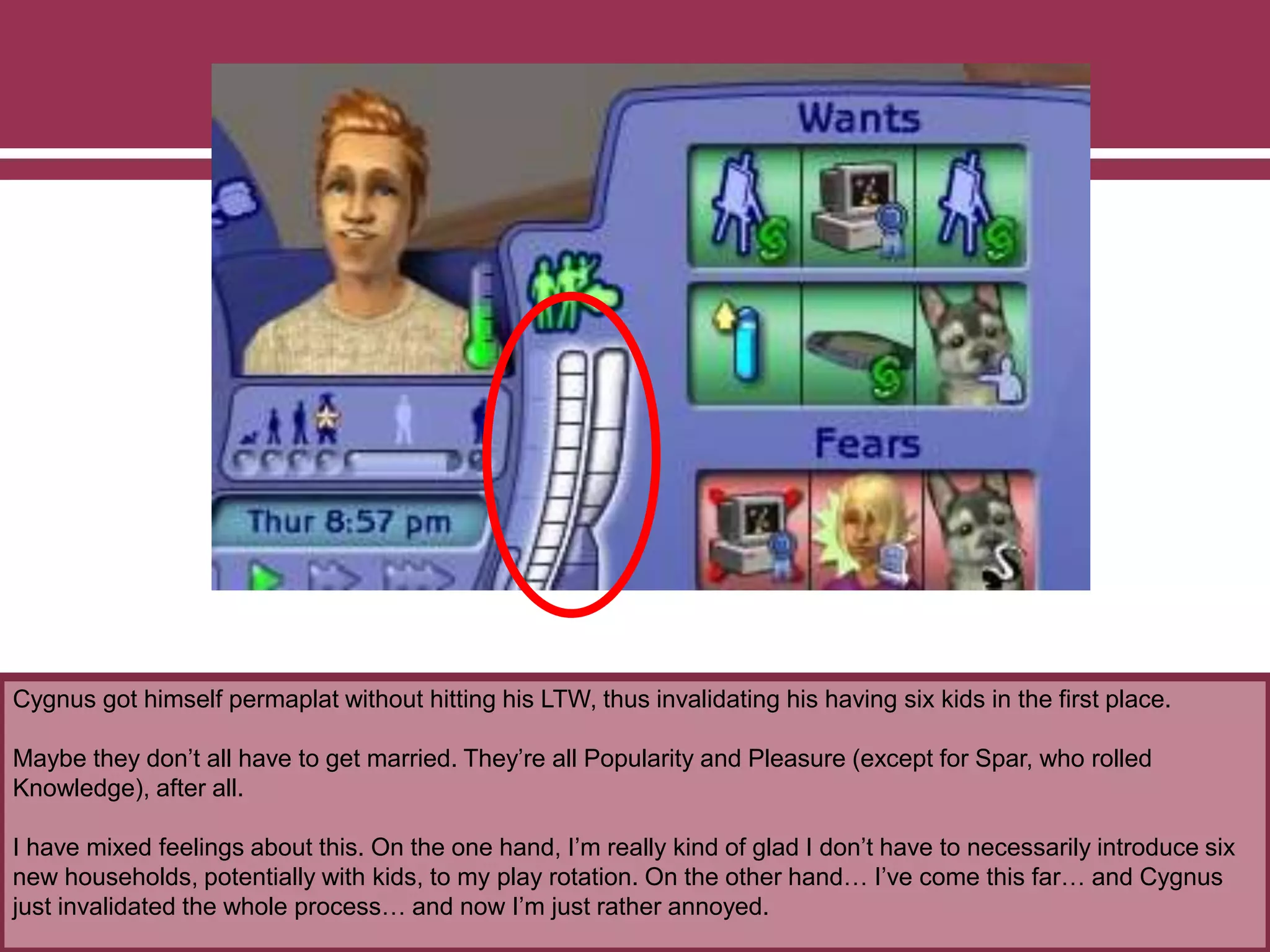 Cygnus got himself permaplat without hitting his LTW, thus invalidating his having six kids in the first place.
Maybe they don‟t all have to get married. They‟re all Popularity and Pleasure (except for Spar, who rolled
Knowledge), after all.
I have mixed feelings about this. On the one hand, I‟m really kind of glad I don‟t have to necessarily introduce six
new households, potentially with kids, to my play rotation. On the other hand… I‟ve come this far… and Cygnus
just invalidated the whole process… and now I‟m just rather annoyed.
 