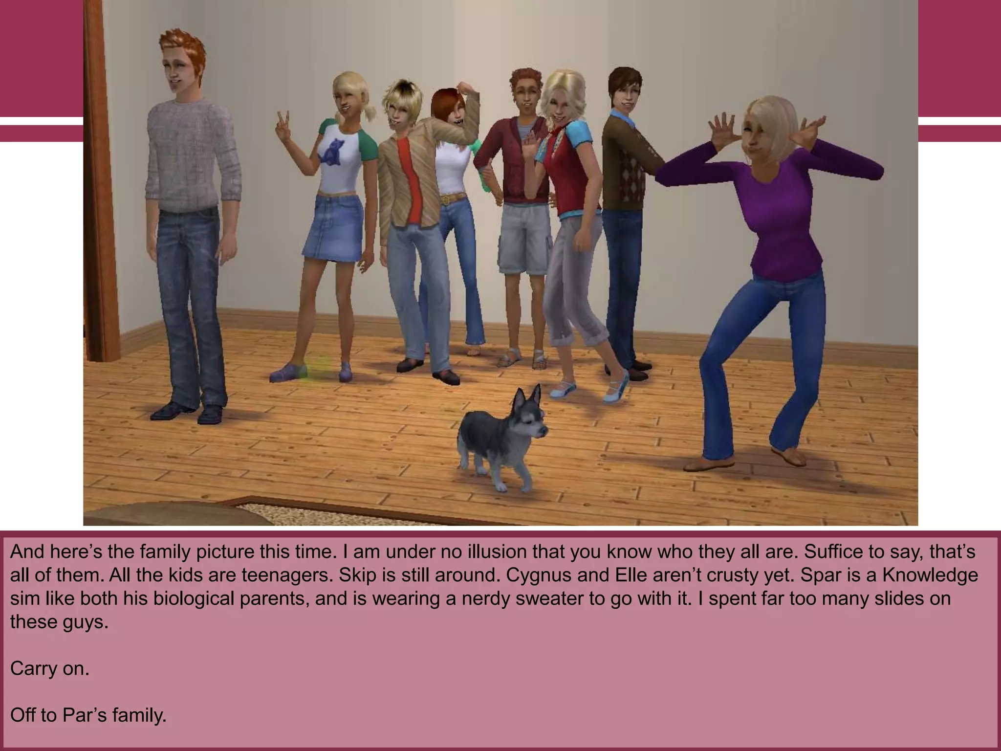 And here‟s the family picture this time. I am under no illusion that you know who they all are. Suffice to say, that‟s
all of them. All the kids are teenagers. Skip is still around. Cygnus and Elle aren‟t crusty yet. Spar is a Knowledge
sim like both his biological parents, and is wearing a nerdy sweater to go with it. I spent far too many slides on
these guys.
Carry on.
Off to Par‟s family.
 