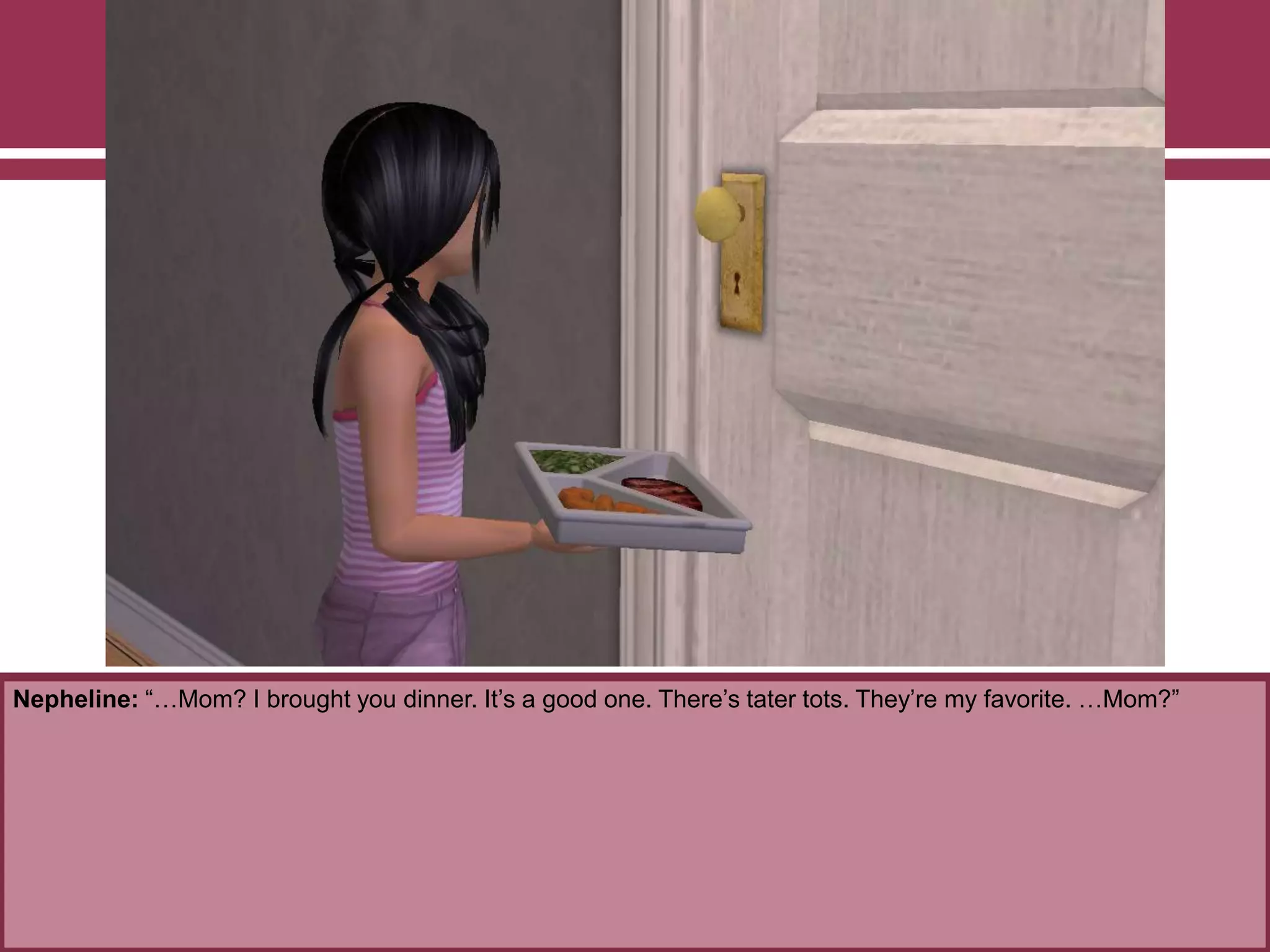 Nepheline: “…Mom? I brought you dinner. It‟s a good one. There‟s tater tots. They‟re my favorite. …Mom?”
 