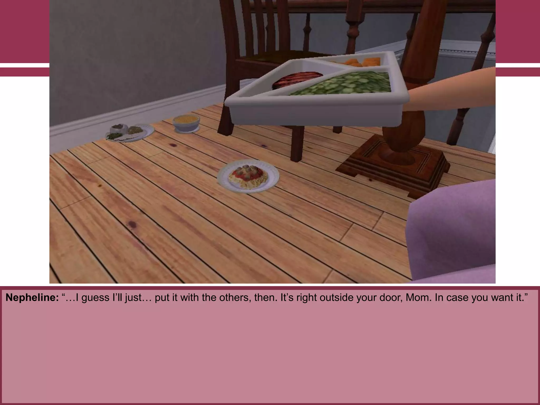 Nepheline: “…I guess I‟ll just… put it with the others, then. It‟s right outside your door, Mom. In case you want it.”
 