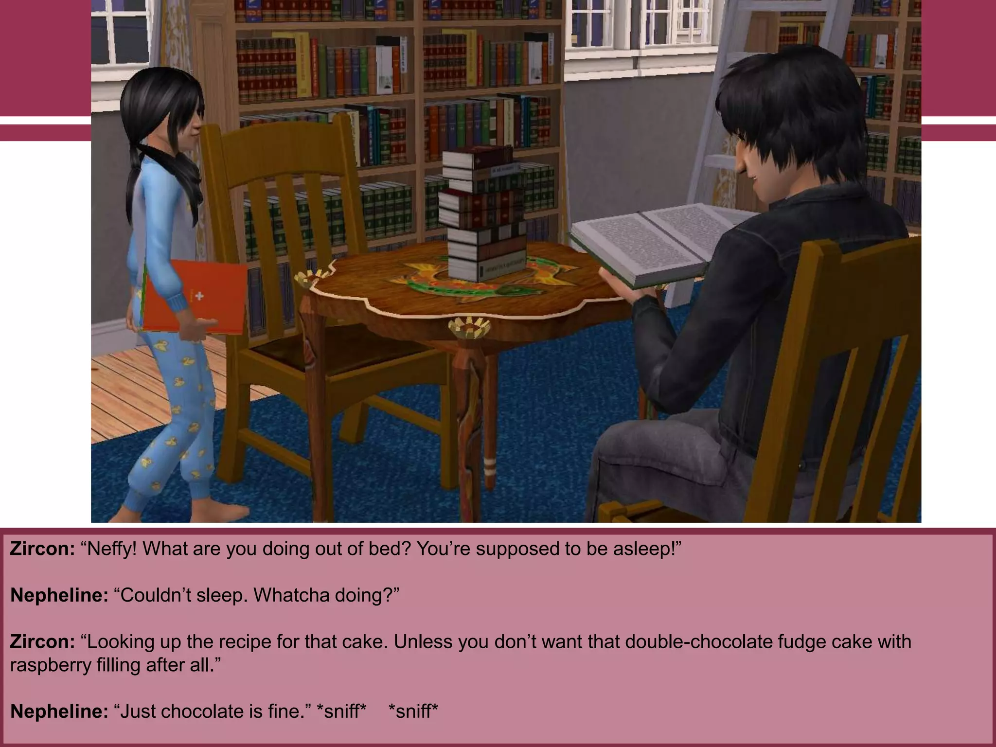 Zircon: “Neffy! What are you doing out of bed? You‟re supposed to be asleep!”
Nepheline: “Couldn‟t sleep. Whatcha doing?”
Zircon: “Looking up the recipe for that cake. Unless you don‟t want that double-chocolate fudge cake with
raspberry filling after all.”
Nepheline: “Just chocolate is fine.” *sniff* *sniff*
 