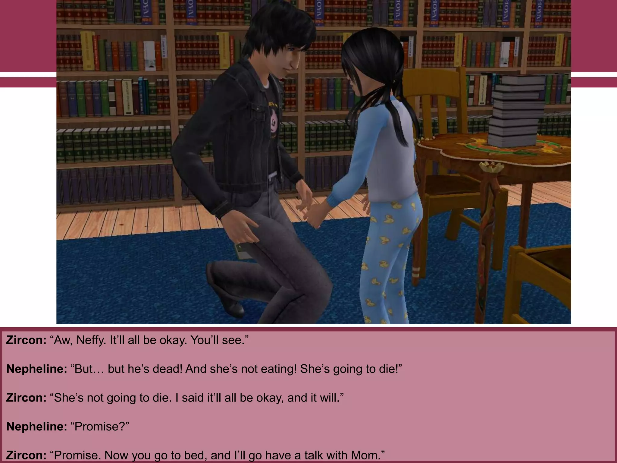 Zircon: “Aw, Neffy. It‟ll all be okay. You‟ll see.”
Nepheline: “But… but he‟s dead! And she‟s not eating! She‟s going to die!”
Zircon: “She‟s not going to die. I said it‟ll all be okay, and it will.”
Nepheline: “Promise?”
Zircon: “Promise. Now you go to bed, and I‟ll go have a talk with Mom.”
 