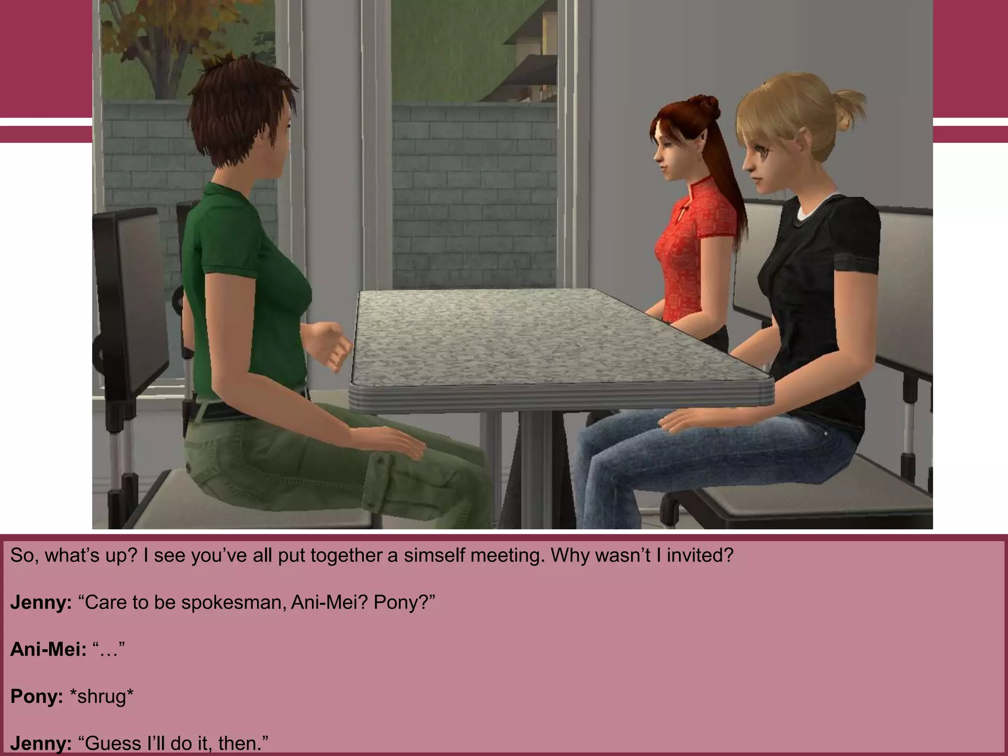 So, what‟s up? I see you‟ve all put together a simself meeting. Why wasn‟t I invited?
Jenny: “Care to be spokesman, Ani-Mei? Pony?”
Ani-Mei: “…”
Pony: *shrug*
Jenny: “Guess I‟ll do it, then.”
 