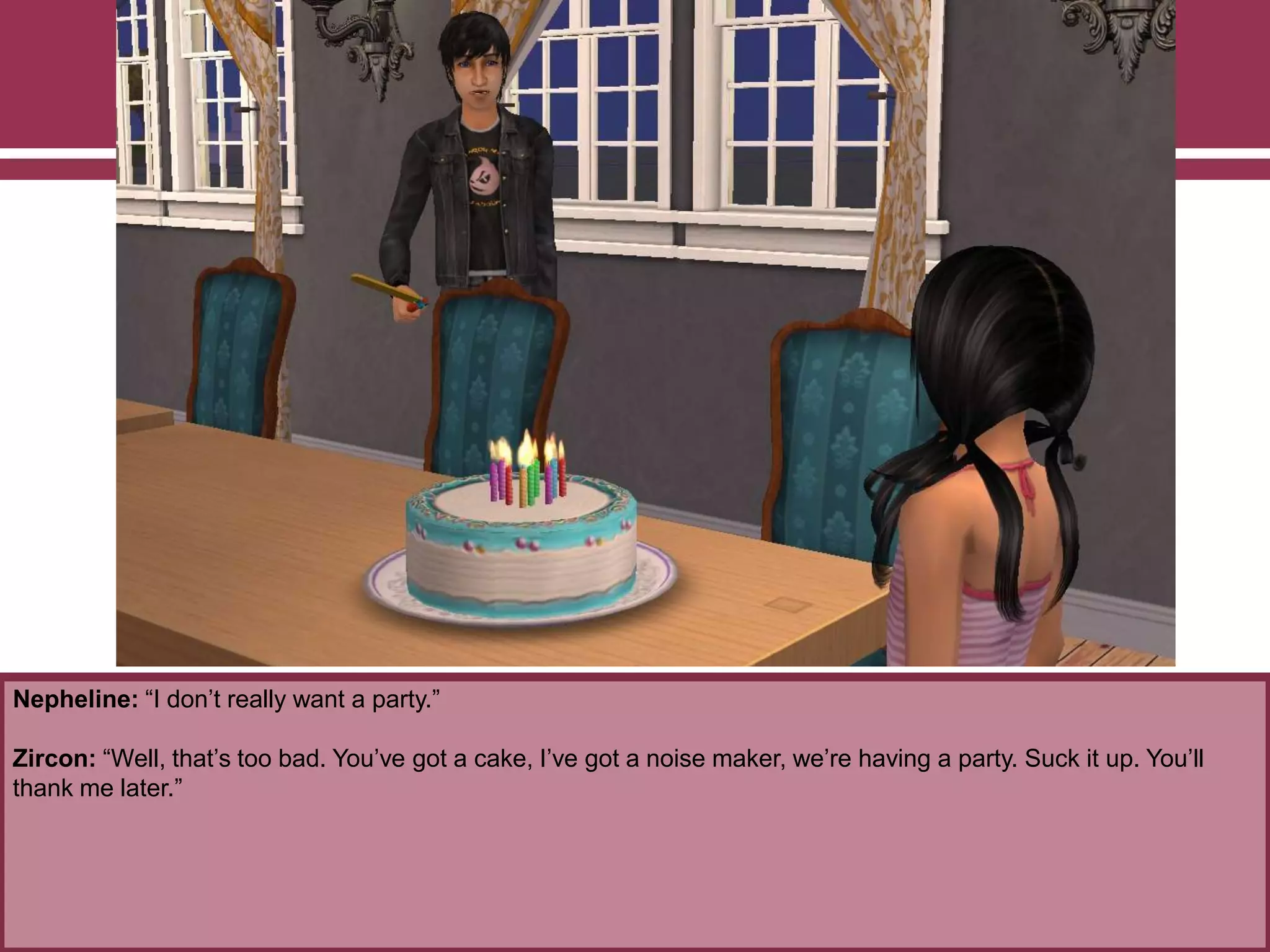 Nepheline: “I don‟t really want a party.”
Zircon: “Well, that‟s too bad. You‟ve got a cake, I‟ve got a noise maker, we‟re having a party. Suck it up. You‟ll
thank me later.”
 
