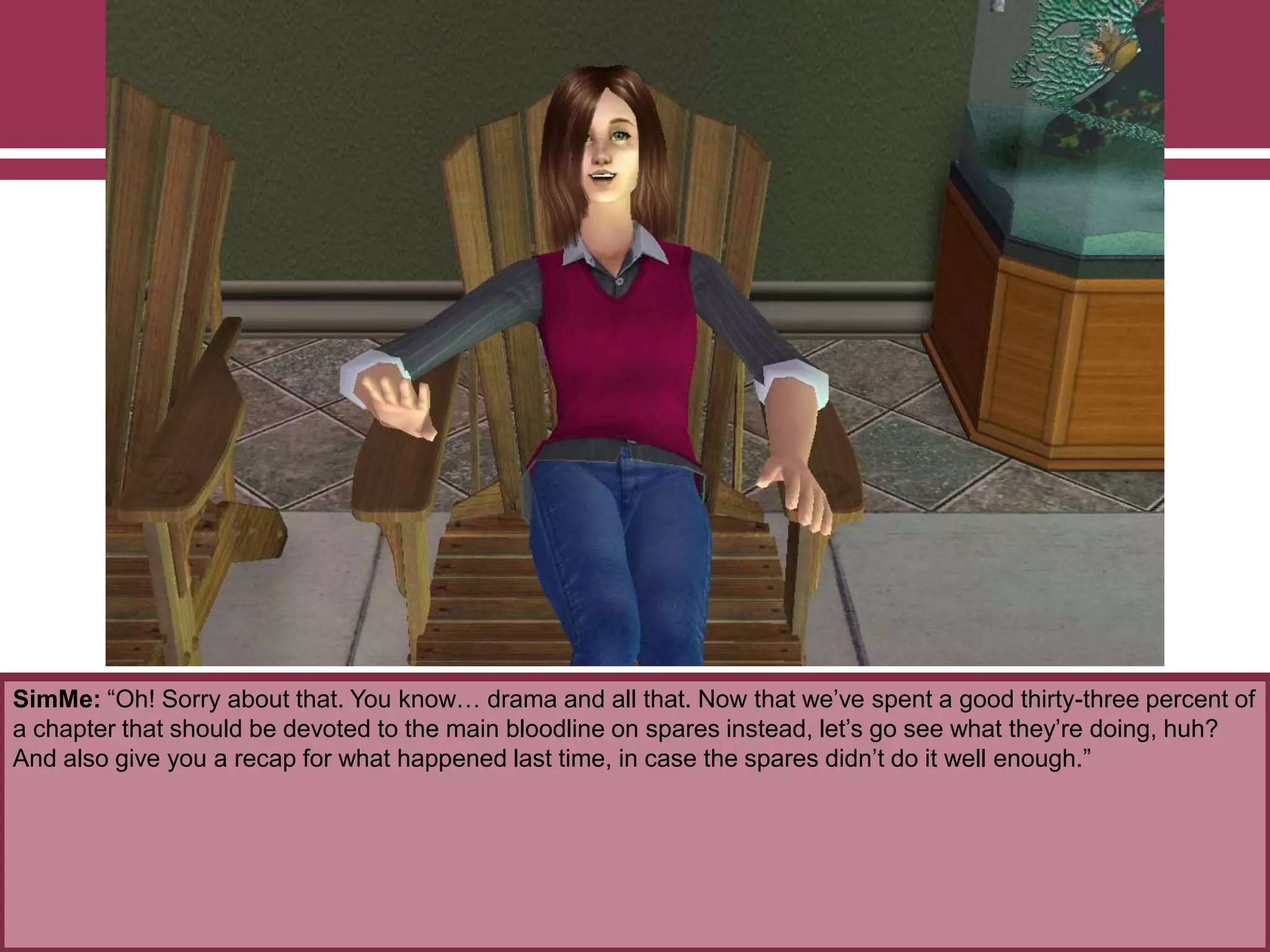 SimMe: “Oh! Sorry about that. You know… drama and all that. Now that we‟ve spent a good thirty-three percent of
a chapter that should be devoted to the main bloodline on spares instead, let‟s go see what they‟re doing, huh?
And also give you a recap for what happened last time, in case the spares didn‟t do it well enough.”
 