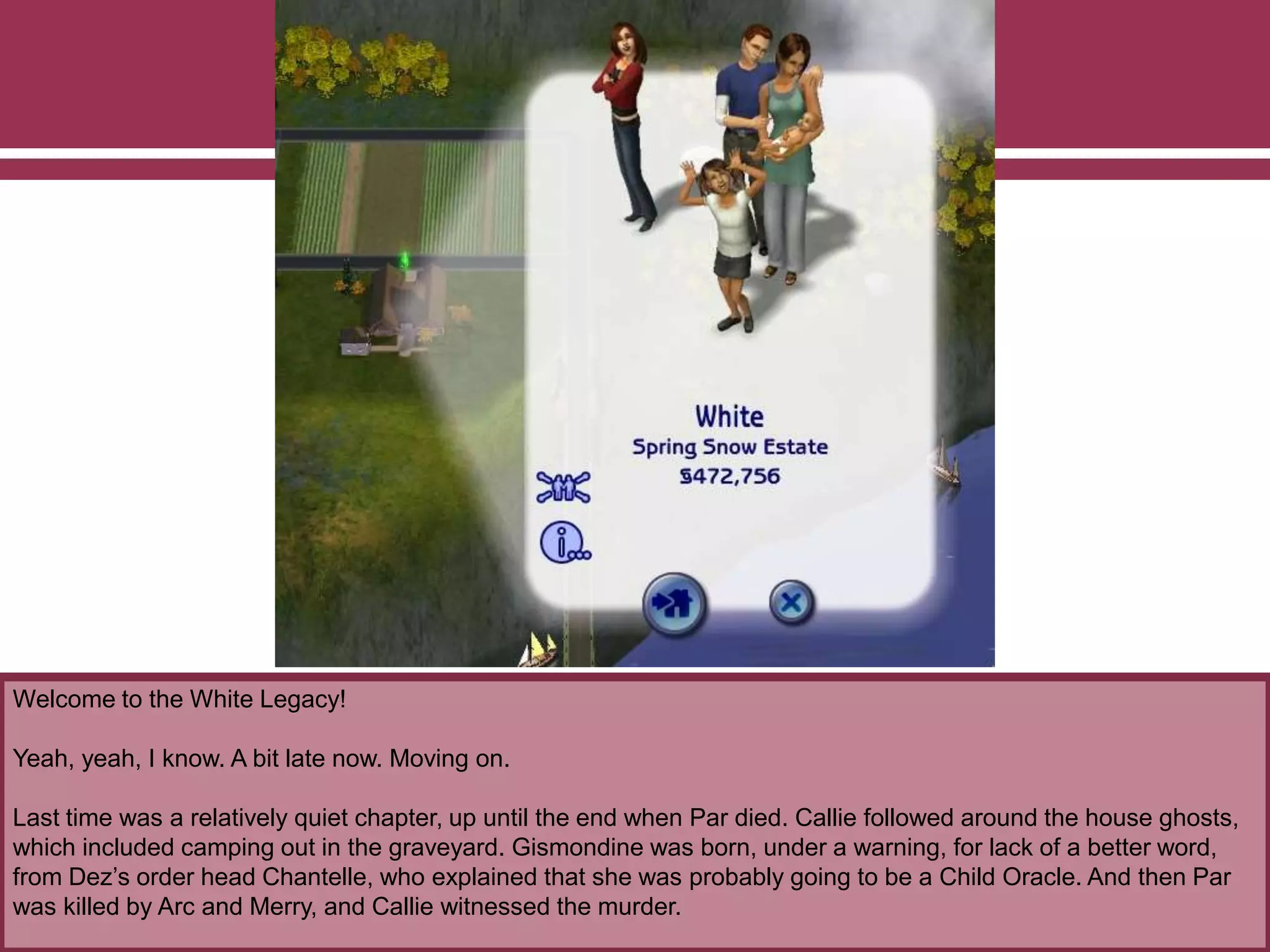 Welcome to the White Legacy!
Yeah, yeah, I know. A bit late now. Moving on.
Last time was a relatively quiet chapter, up until the end when Par died. Callie followed around the house ghosts,
which included camping out in the graveyard. Gismondine was born, under a warning, for lack of a better word,
from Dez‟s order head Chantelle, who explained that she was probably going to be a Child Oracle. And then Par
was killed by Arc and Merry, and Callie witnessed the murder.
 