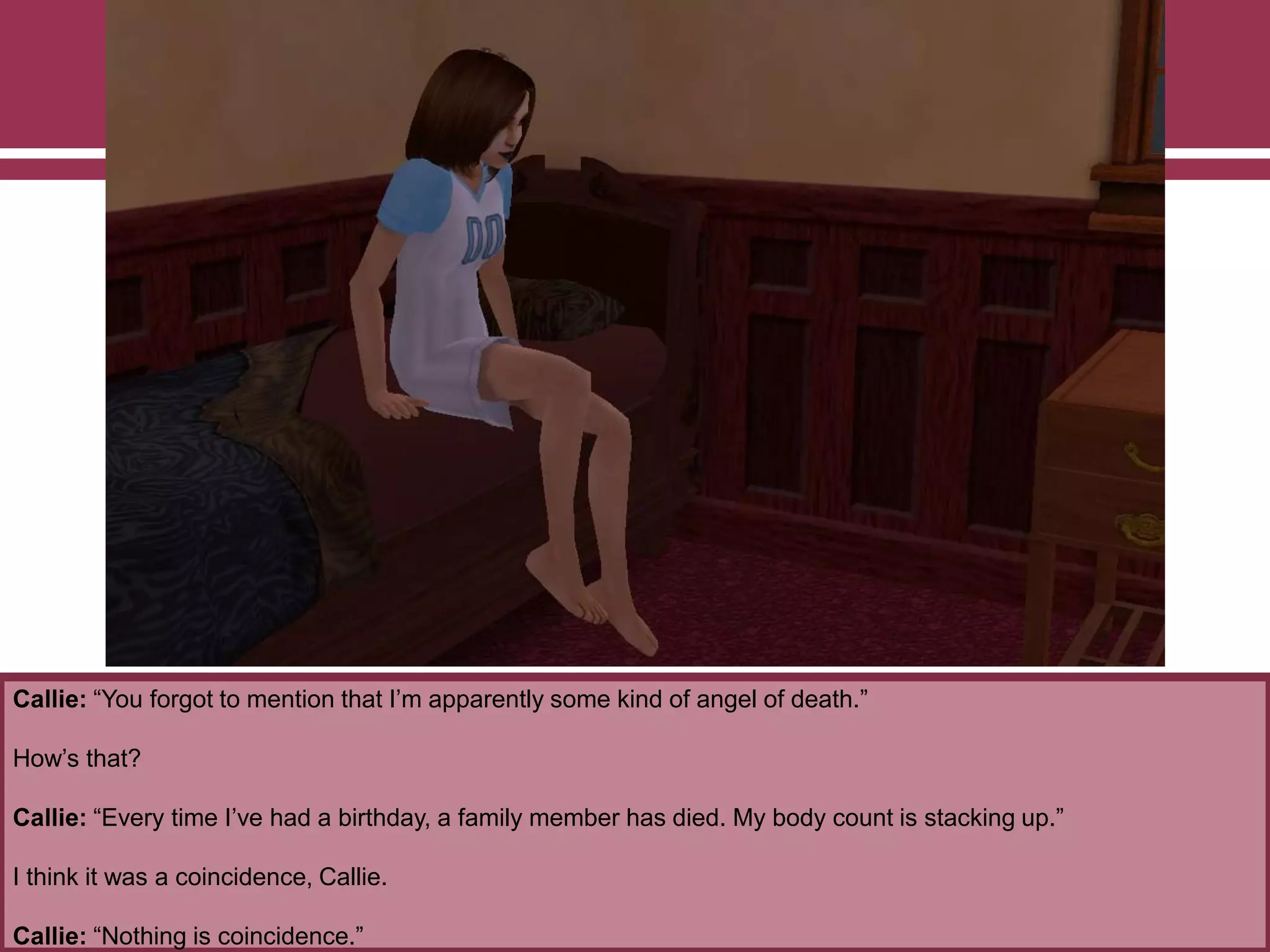 Callie: “You forgot to mention that I‟m apparently some kind of angel of death.”
How‟s that?
Callie: “Every time I‟ve had a birthday, a family member has died. My body count is stacking up.”
I think it was a coincidence, Callie.
Callie: “Nothing is coincidence.”
 