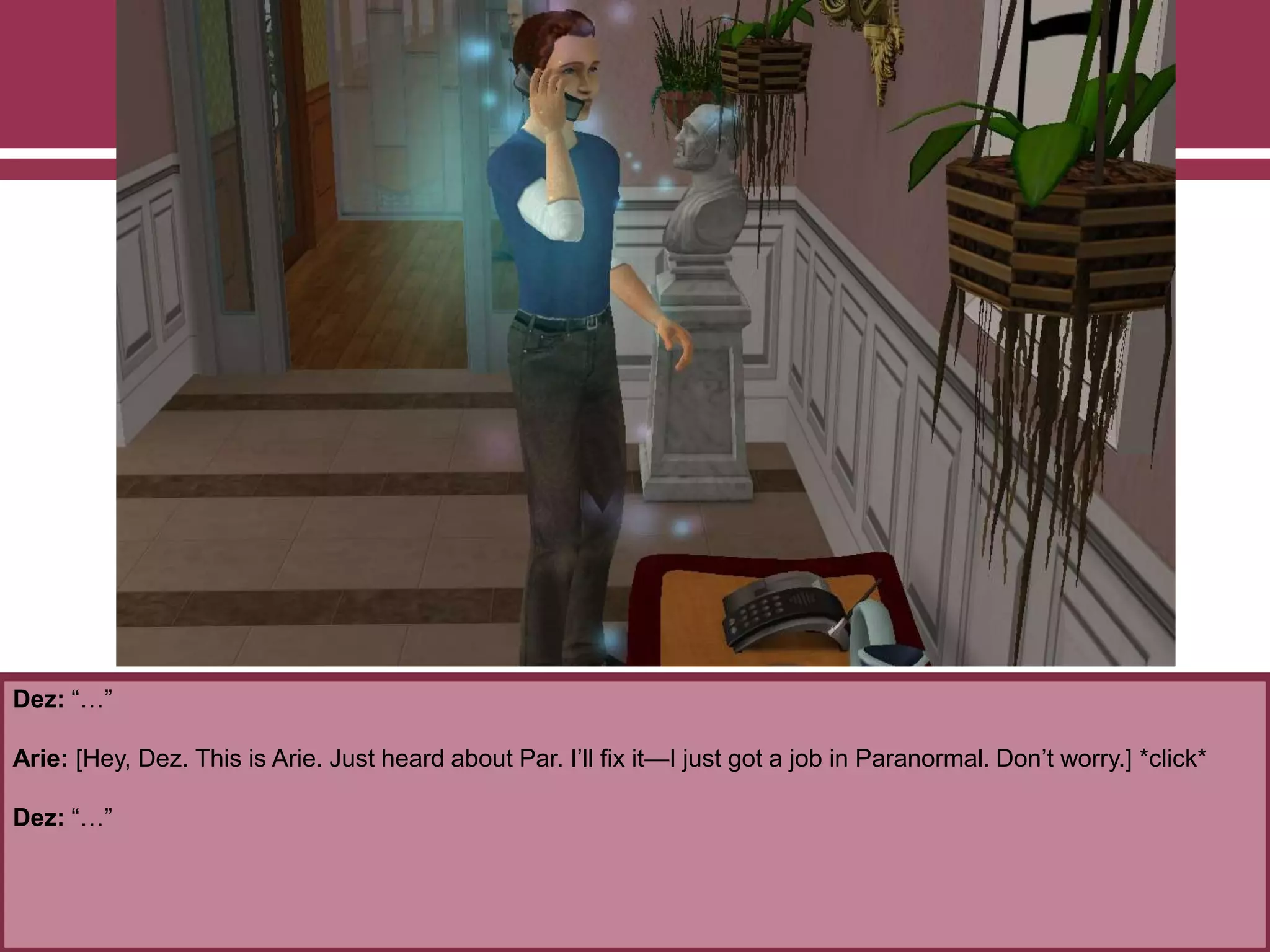 Dez: “…”
Arie: [Hey, Dez. This is Arie. Just heard about Par. I‟ll fix it—I just got a job in Paranormal. Don‟t worry.] *click*
Dez: “…”
 
