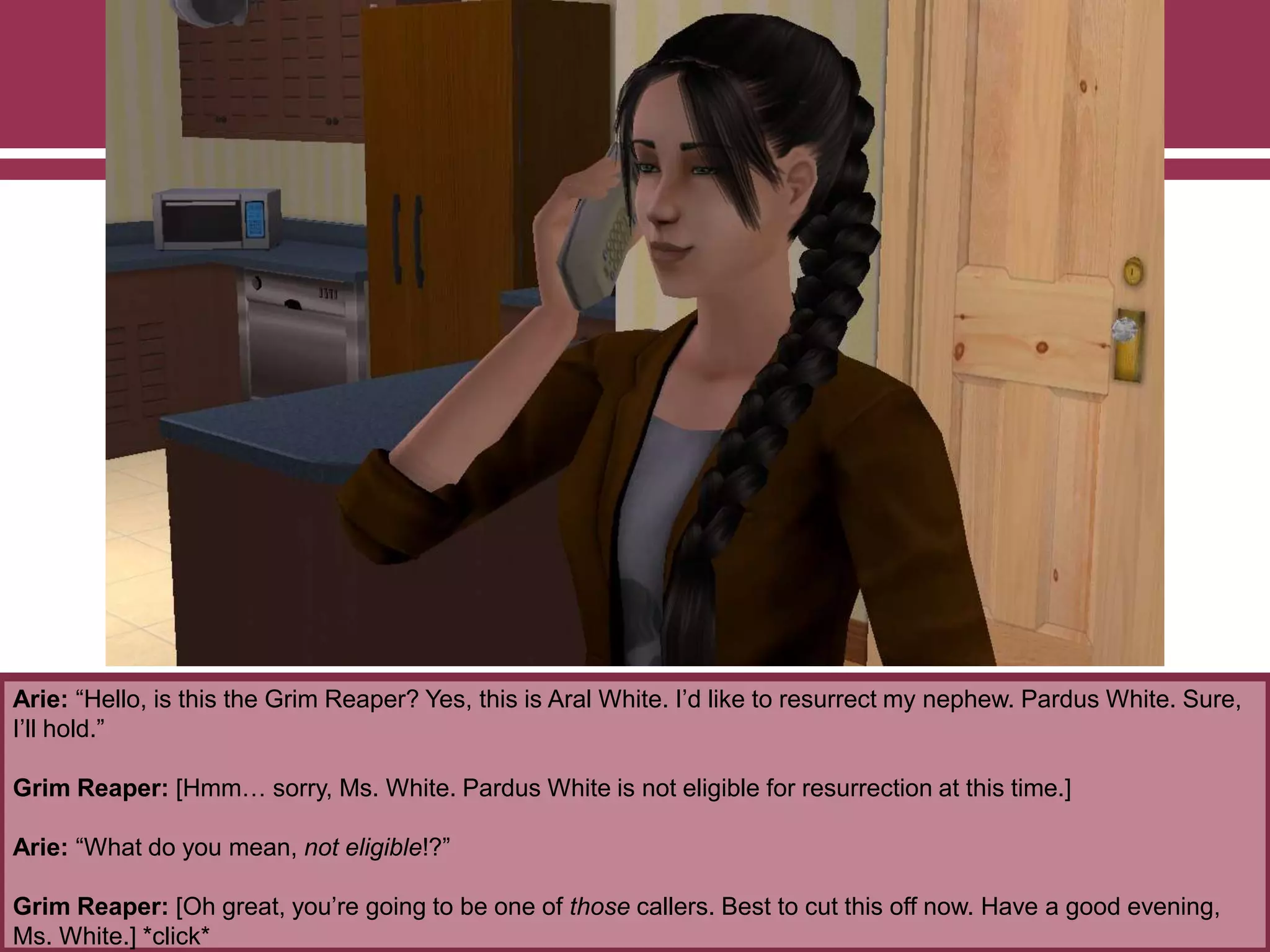 Arie: “Hello, is this the Grim Reaper? Yes, this is Aral White. I‟d like to resurrect my nephew. Pardus White. Sure,
I‟ll hold.”
Grim Reaper: [Hmm… sorry, Ms. White. Pardus White is not eligible for resurrection at this time.]
Arie: “What do you mean, not eligible!?”
Grim Reaper: [Oh great, you‟re going to be one of those callers. Best to cut this off now. Have a good evening,
Ms. White.] *click*
 