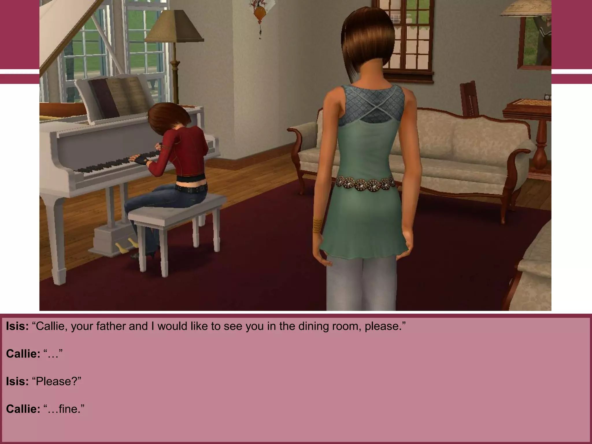 Isis: “Callie, your father and I would like to see you in the dining room, please.”
Callie: “…”
Isis: “Please?”
Callie: “…fine.”
 