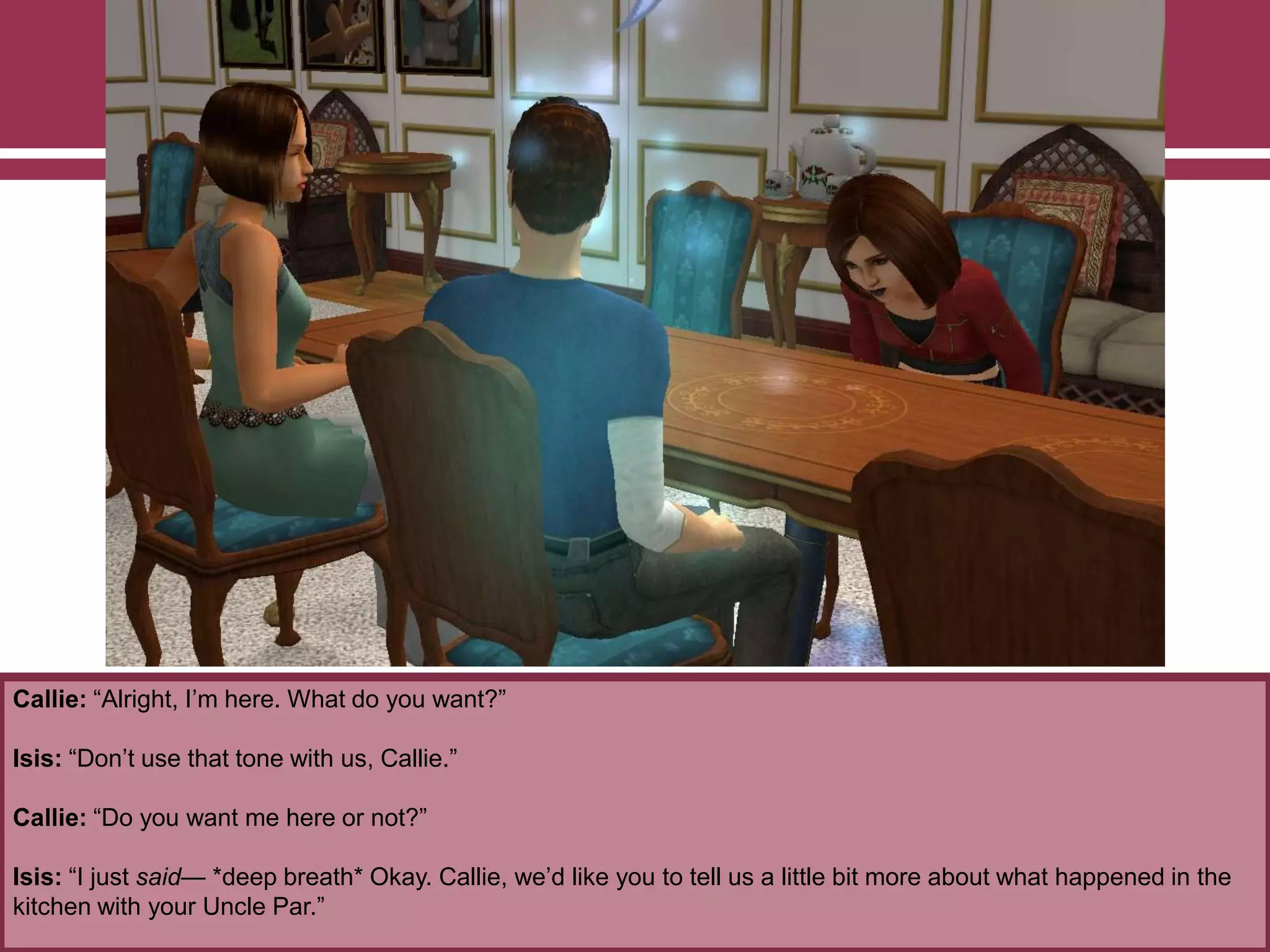 Callie: “Alright, I‟m here. What do you want?”
Isis: “Don‟t use that tone with us, Callie.”
Callie: “Do you want me here or not?”
Isis: “I just said— *deep breath* Okay. Callie, we‟d like you to tell us a little bit more about what happened in the
kitchen with your Uncle Par.”
 