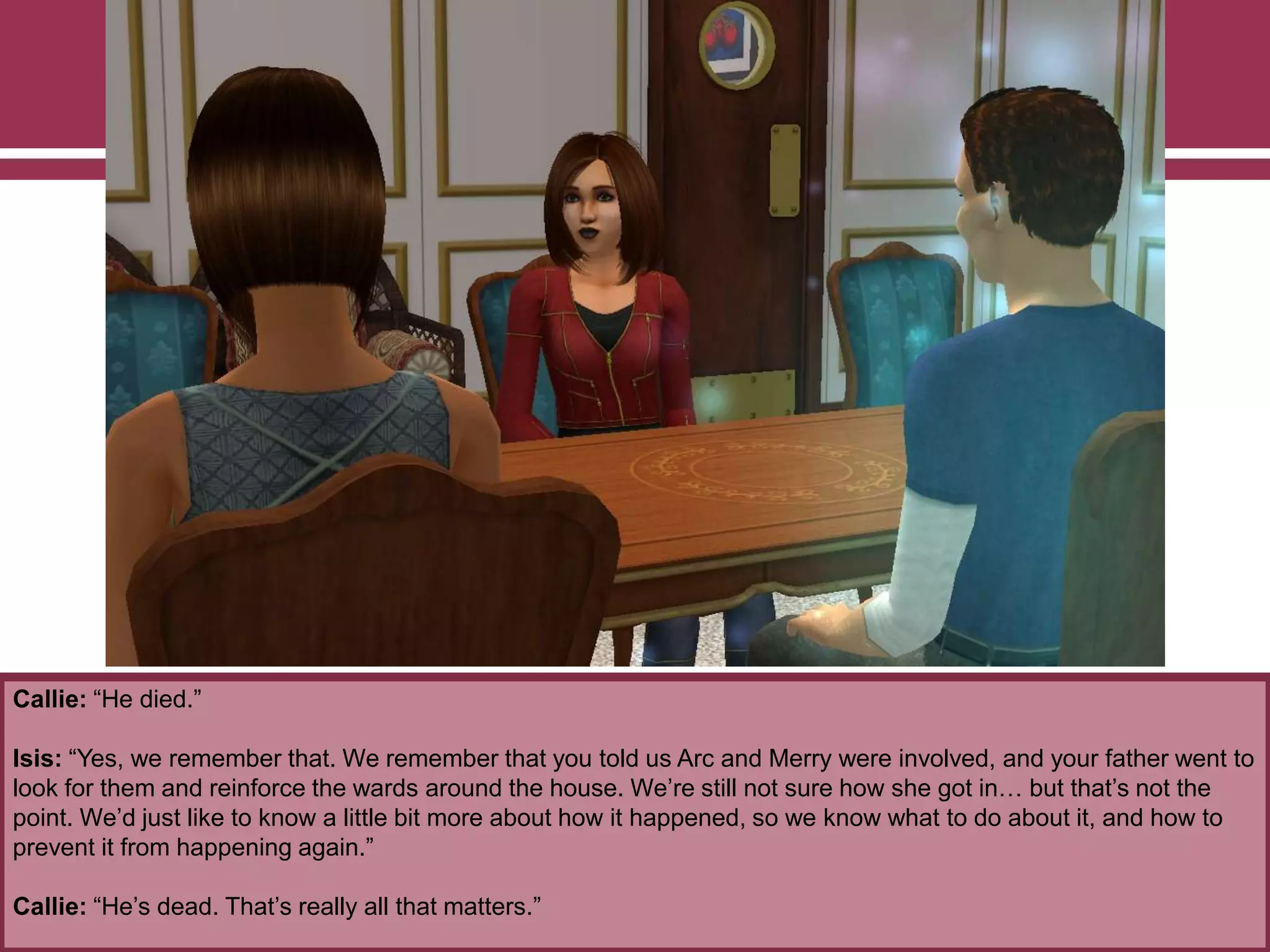 Callie: “He died.”
Isis: “Yes, we remember that. We remember that you told us Arc and Merry were involved, and your father went to
look for them and reinforce the wards around the house. We‟re still not sure how she got in… but that‟s not the
point. We‟d just like to know a little bit more about how it happened, so we know what to do about it, and how to
prevent it from happening again.”
Callie: “He‟s dead. That‟s really all that matters.”
 