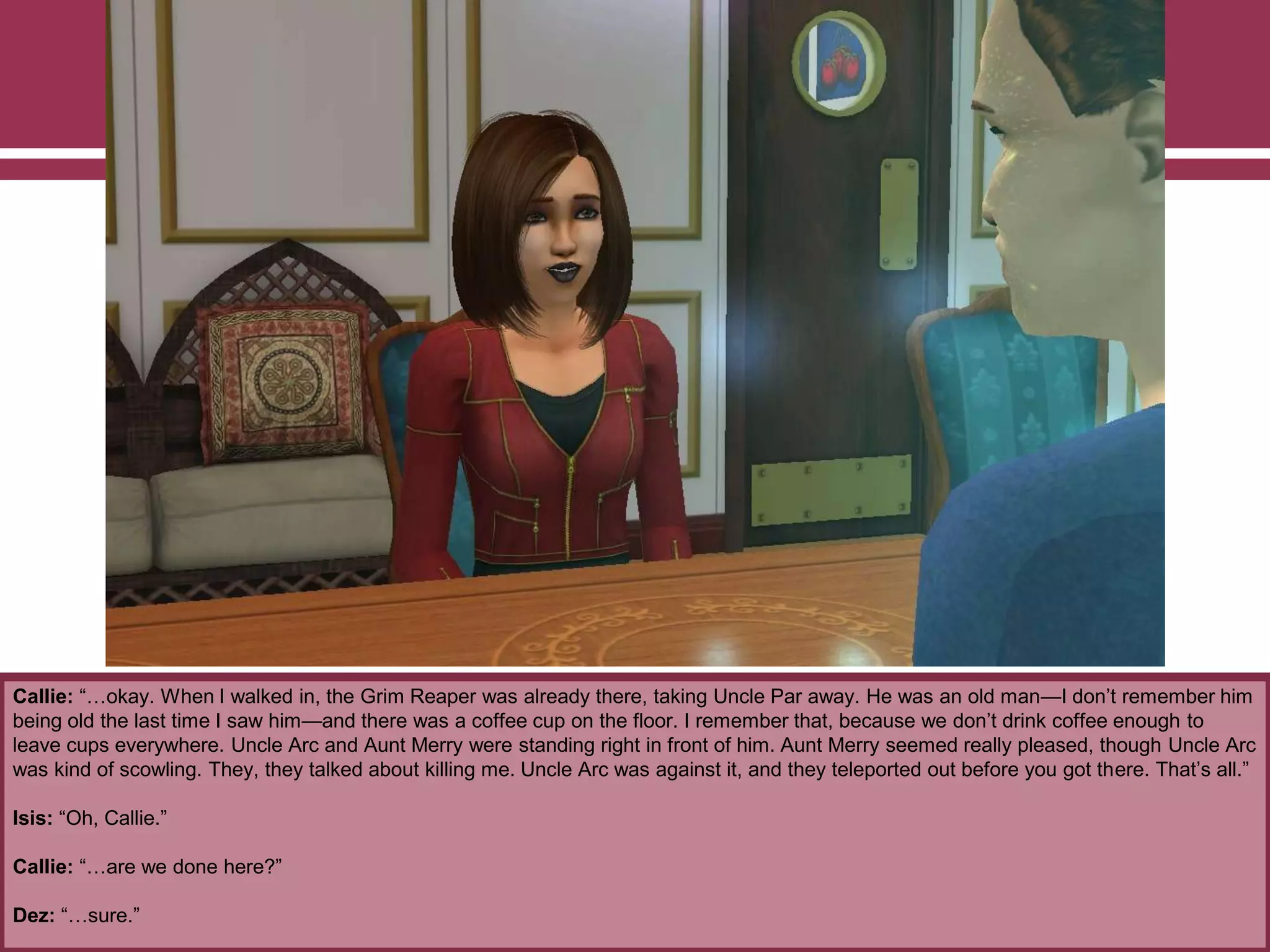 Callie: “…okay. When I walked in, the Grim Reaper was already there, taking Uncle Par away. He was an old man—I don‟t remember him
being old the last time I saw him—and there was a coffee cup on the floor. I remember that, because we don‟t drink coffee enough to
leave cups everywhere. Uncle Arc and Aunt Merry were standing right in front of him. Aunt Merry seemed really pleased, though Uncle Arc
was kind of scowling. They, they talked about killing me. Uncle Arc was against it, and they teleported out before you got there. That‟s all.”
Isis: “Oh, Callie.”
Callie: “…are we done here?”
Dez: “…sure.”
 