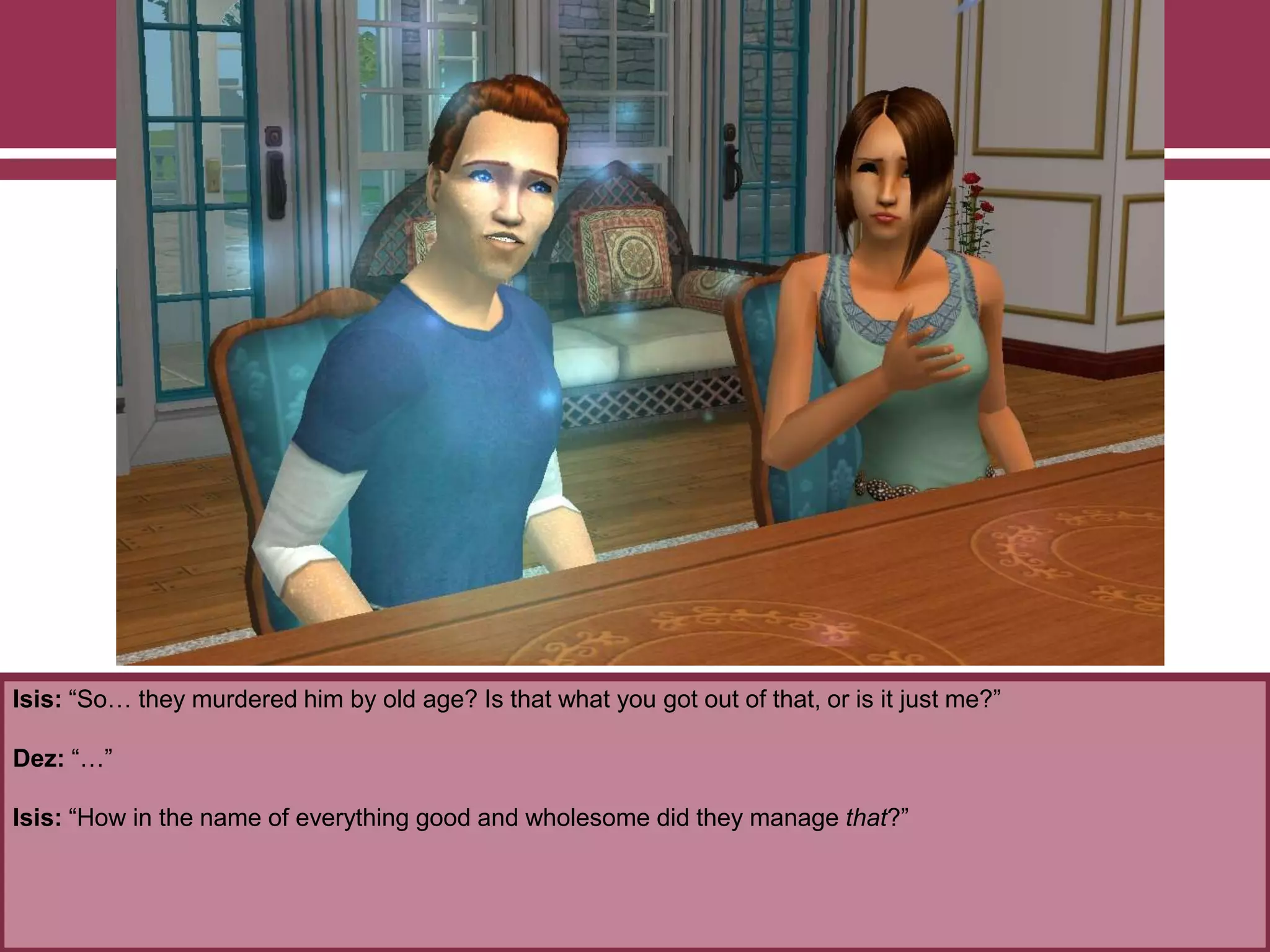 Isis: “So… they murdered him by old age? Is that what you got out of that, or is it just me?”
Dez: “…”
Isis: “How in the name of everything good and wholesome did they manage that?”
 