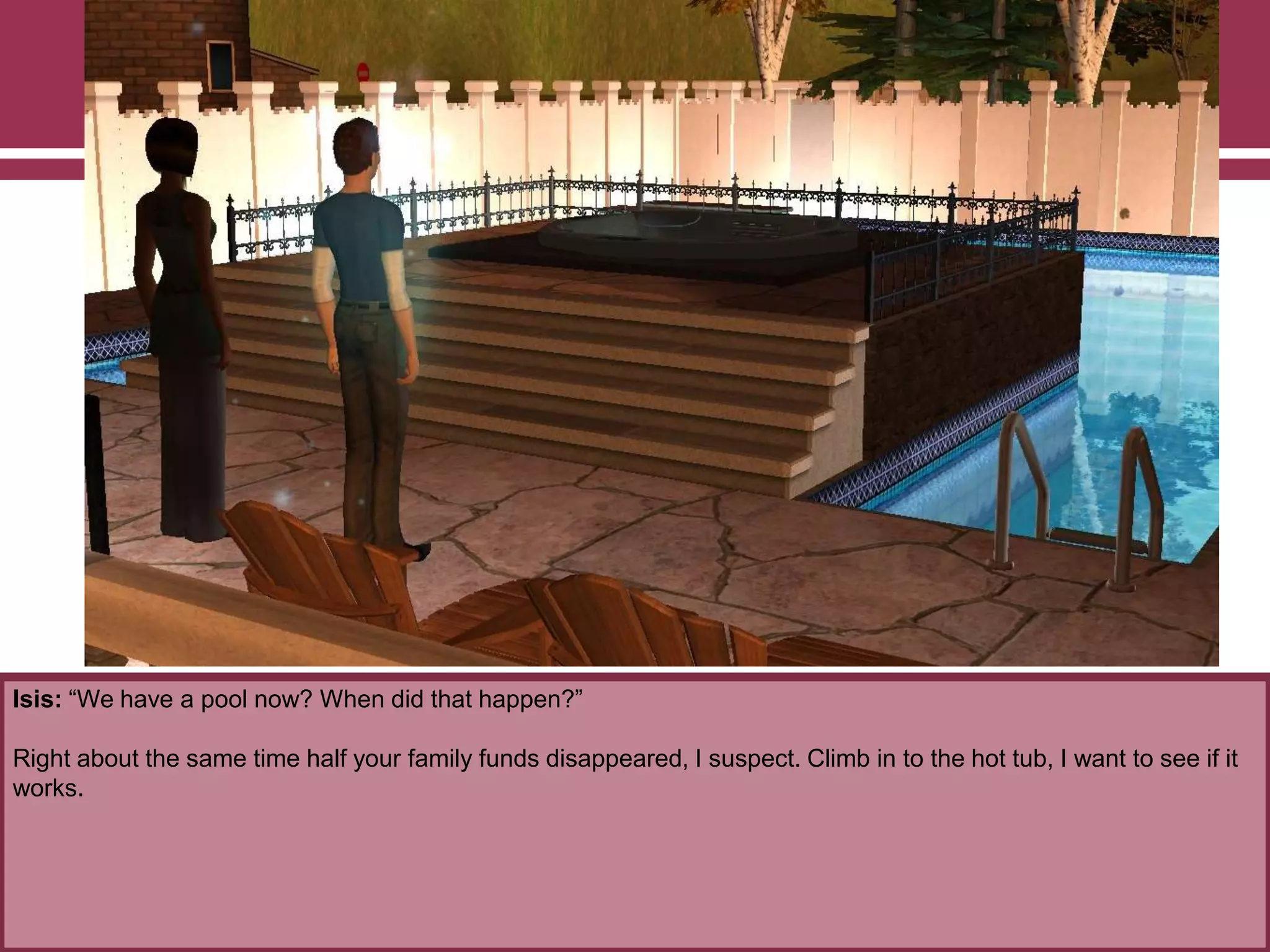 Isis: “We have a pool now? When did that happen?”
Right about the same time half your family funds disappeared, I suspect. Climb in to the hot tub, I want to see if it
works.
 