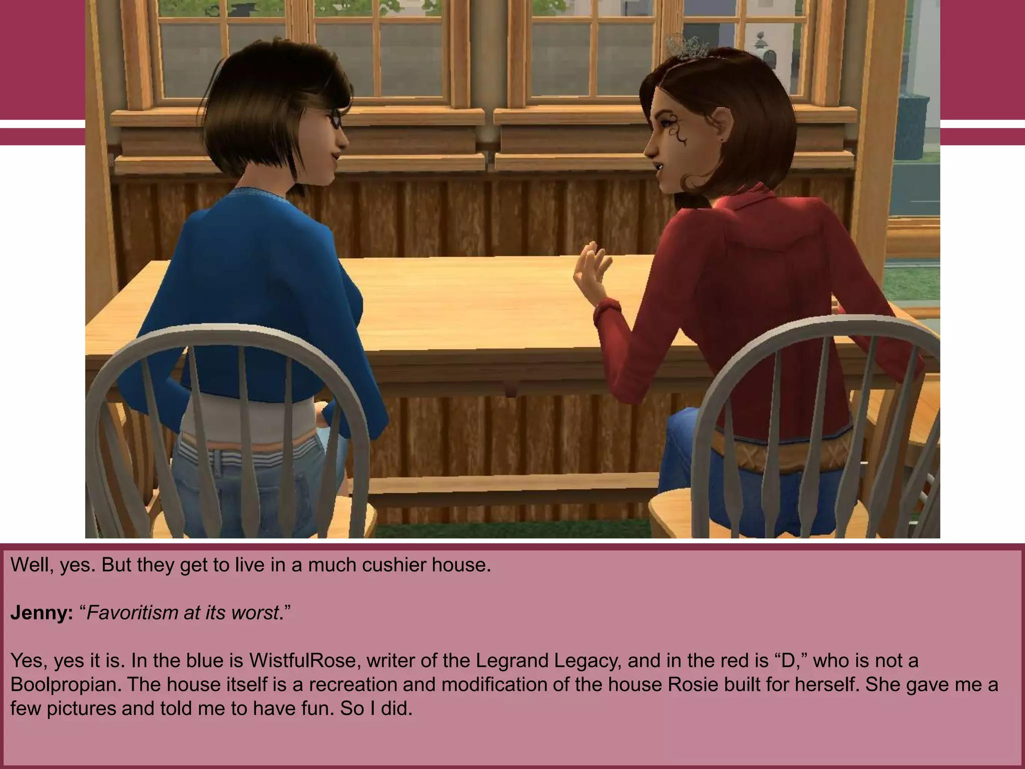 Well, yes. But they get to live in a much cushier house.
Jenny: “Favoritism at its worst.”
Yes, yes it is. In the blue is WistfulRose, writer of the Legrand Legacy, and in the red is “D,” who is not a
Boolpropian. The house itself is a recreation and modification of the house Rosie built for herself. She gave me a
few pictures and told me to have fun. So I did.
 