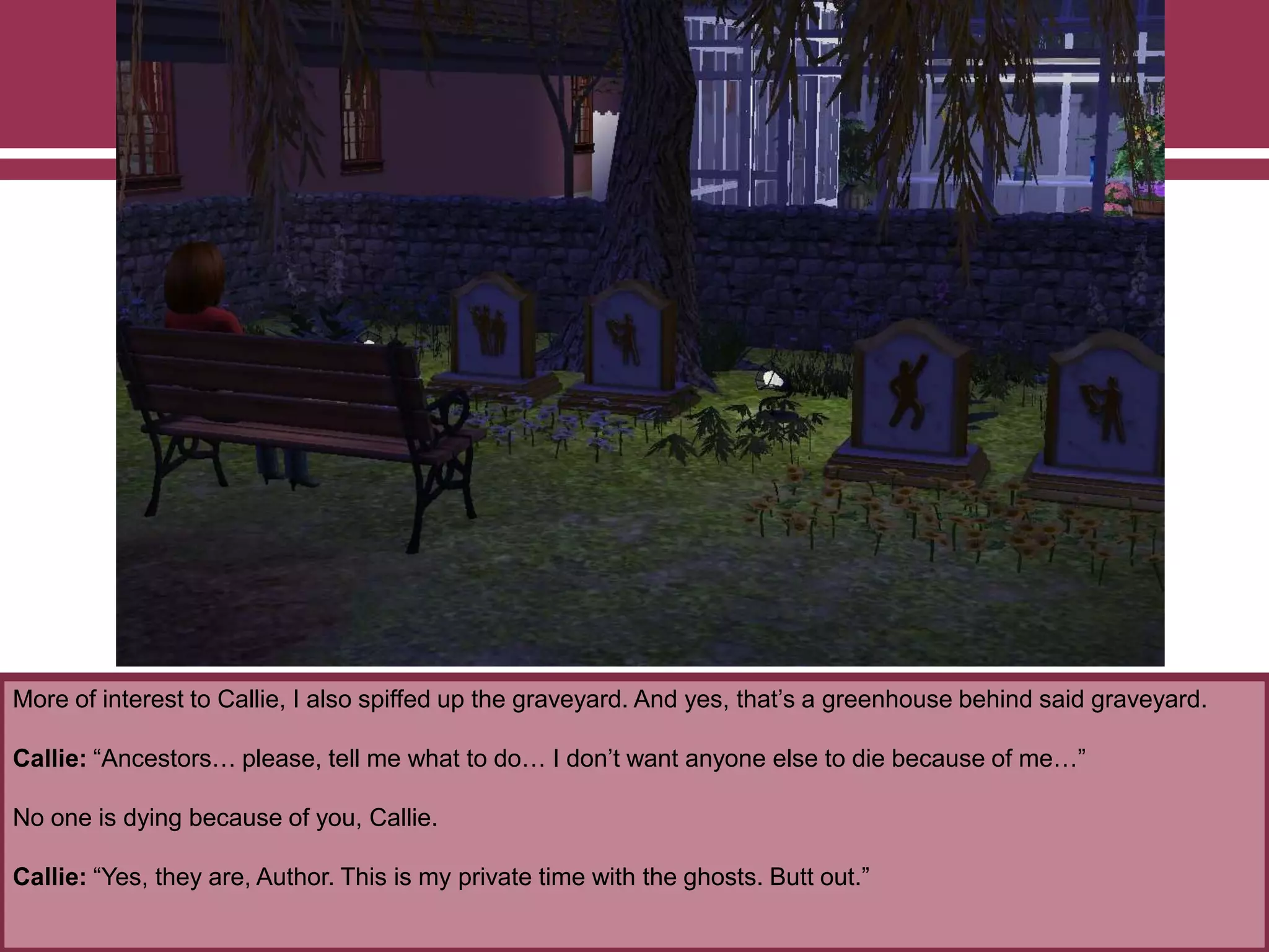 More of interest to Callie, I also spiffed up the graveyard. And yes, that‟s a greenhouse behind said graveyard.
Callie: “Ancestors… please, tell me what to do… I don‟t want anyone else to die because of me…”
No one is dying because of you, Callie.
Callie: “Yes, they are, Author. This is my private time with the ghosts. Butt out.”
 