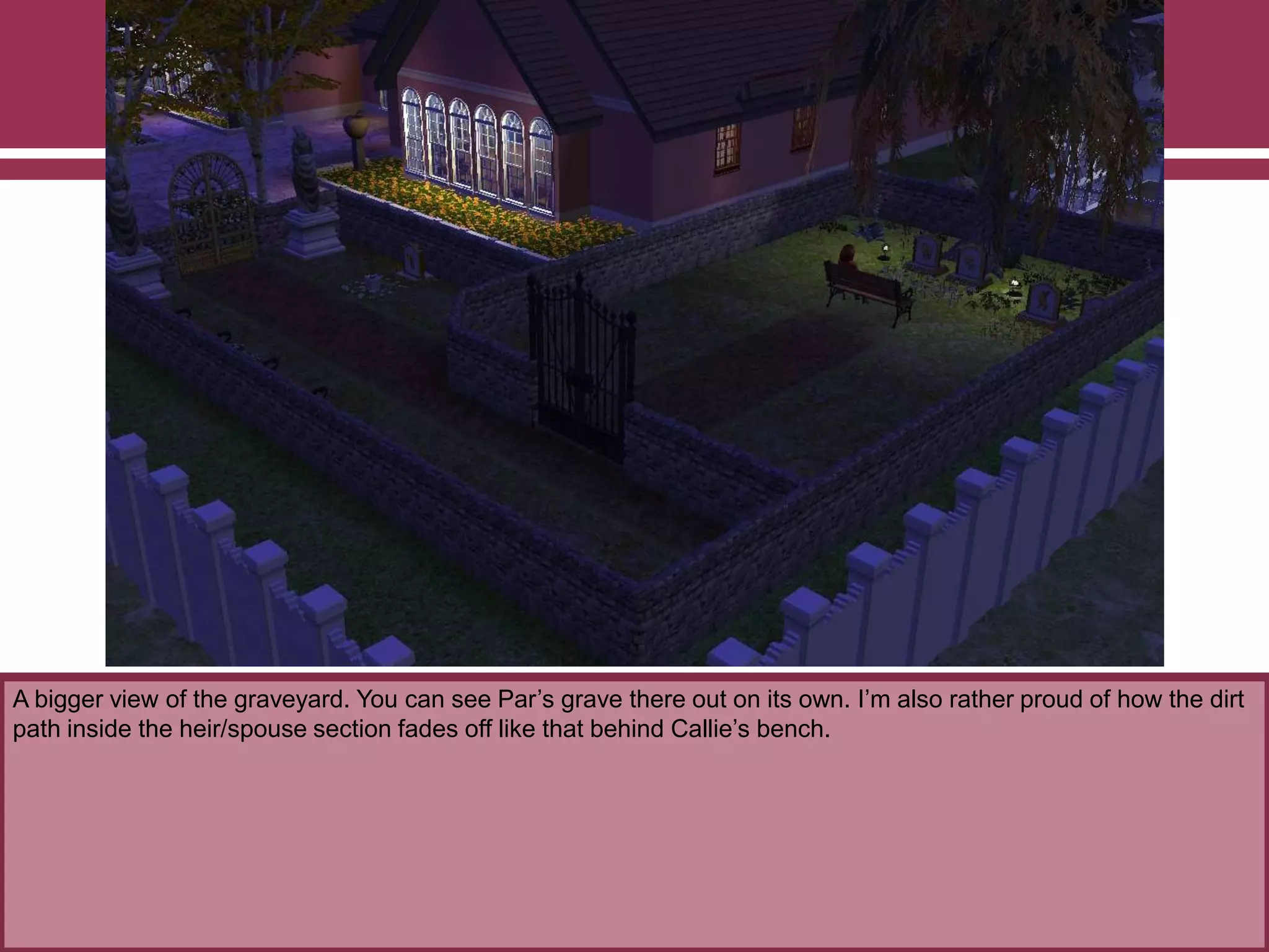 A bigger view of the graveyard. You can see Par‟s grave there out on its own. I‟m also rather proud of how the dirt
path inside the heir/spouse section fades off like that behind Callie‟s bench.
 