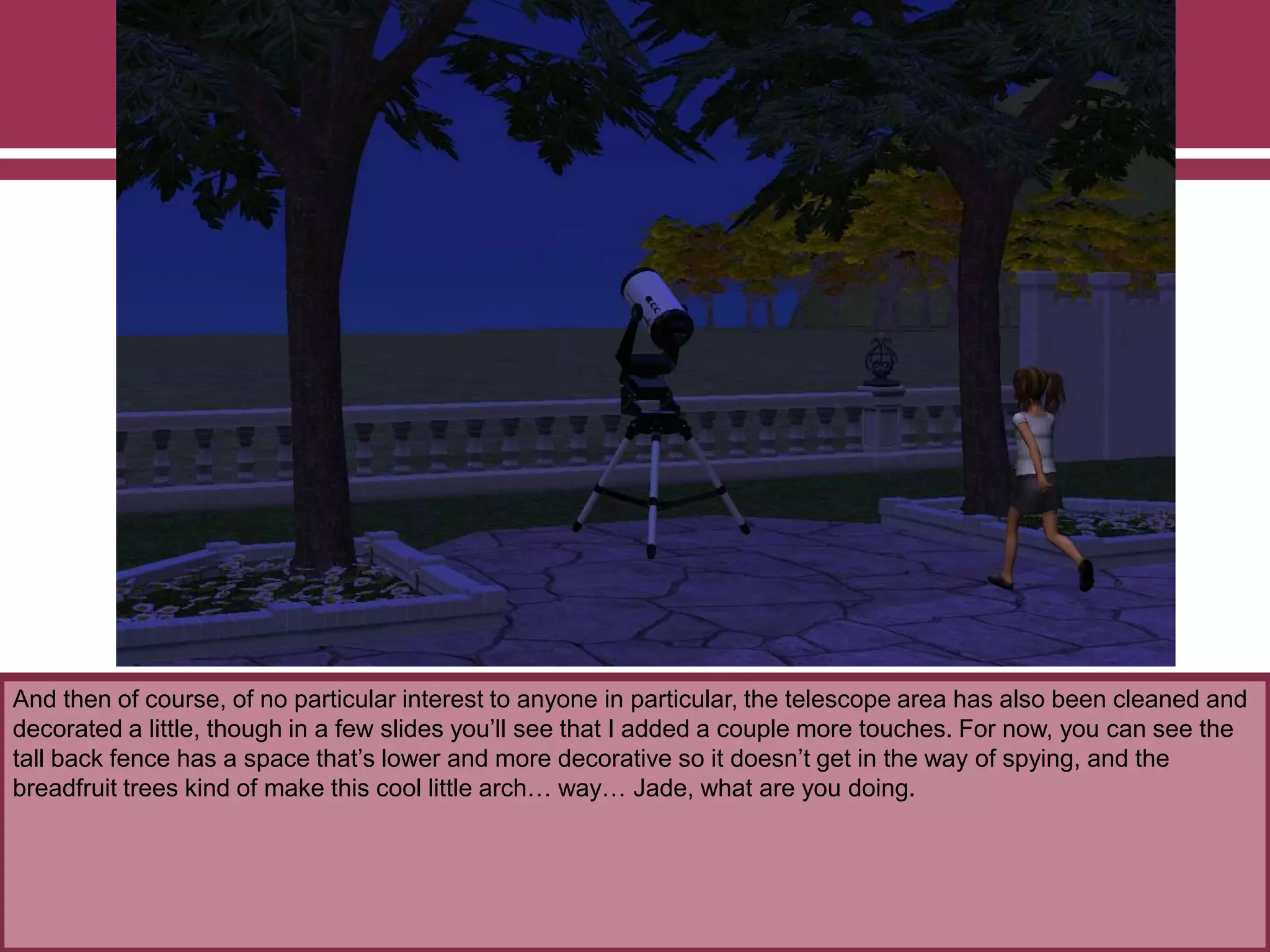 And then of course, of no particular interest to anyone in particular, the telescope area has also been cleaned and
decorated a little, though in a few slides you‟ll see that I added a couple more touches. For now, you can see the
tall back fence has a space that‟s lower and more decorative so it doesn‟t get in the way of spying, and the
breadfruit trees kind of make this cool little arch… way… Jade, what are you doing.
 