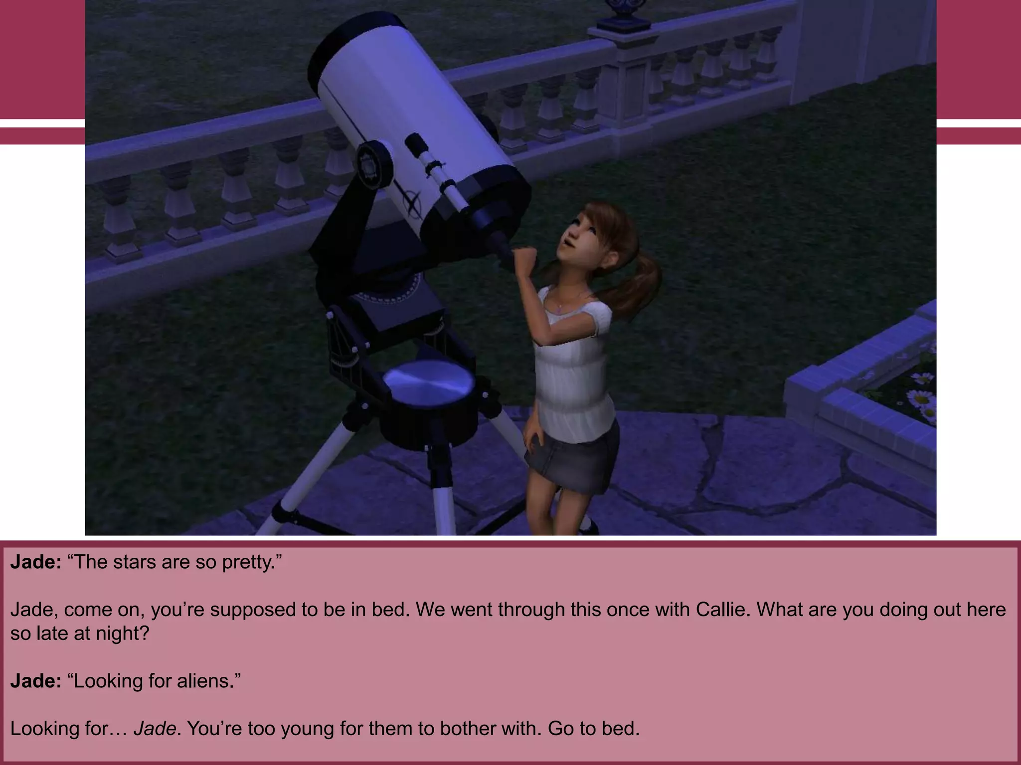 Jade: “The stars are so pretty.”
Jade, come on, you‟re supposed to be in bed. We went through this once with Callie. What are you doing out here
so late at night?
Jade: “Looking for aliens.”
Looking for… Jade. You‟re too young for them to bother with. Go to bed.
 