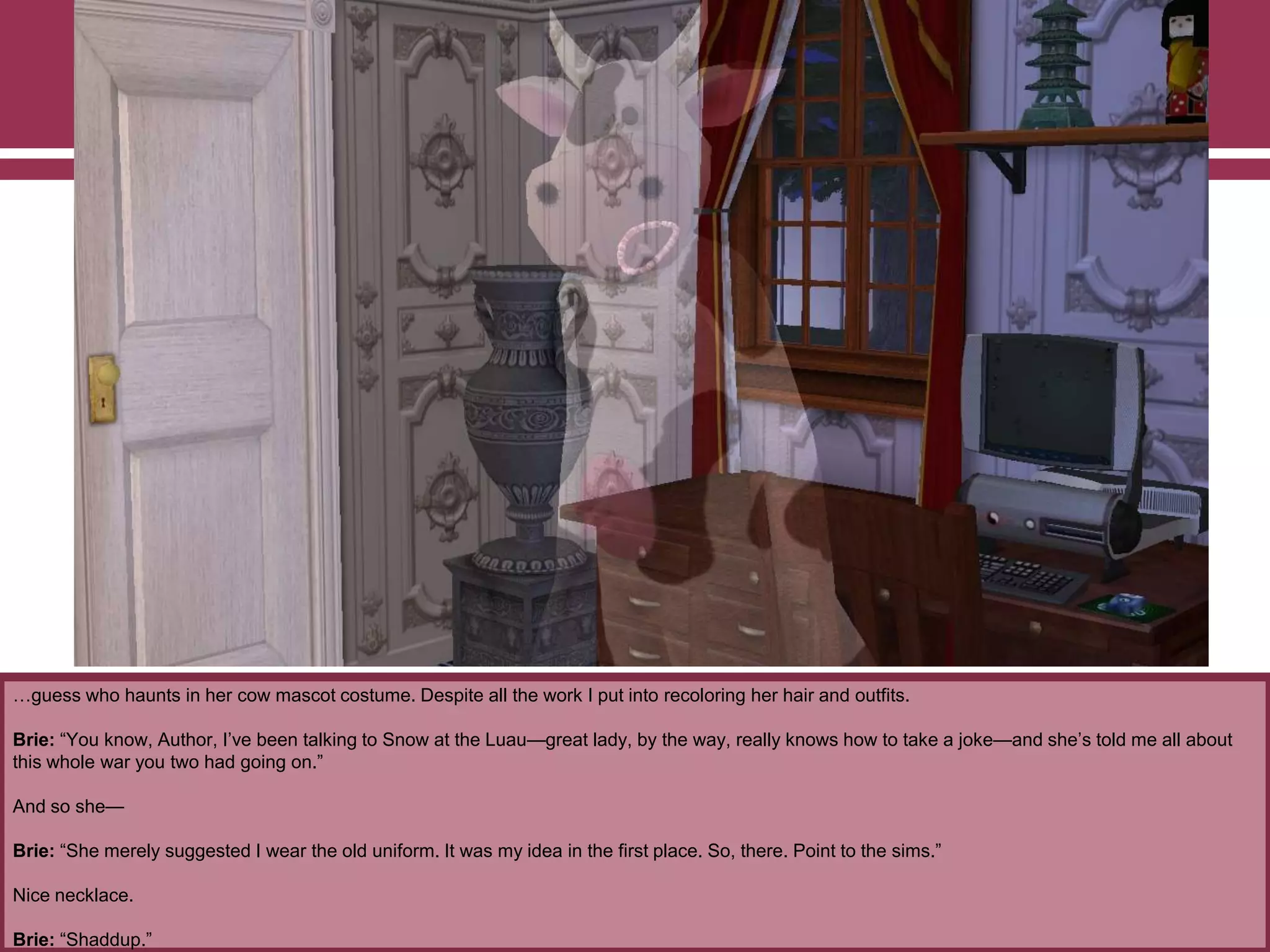 …guess who haunts in her cow mascot costume. Despite all the work I put into recoloring her hair and outfits.
Brie: “You know, Author, I‟ve been talking to Snow at the Luau—great lady, by the way, really knows how to take a joke—and she‟s told me all about
this whole war you two had going on.”
And so she—
Brie: “She merely suggested I wear the old uniform. It was my idea in the first place. So, there. Point to the sims.”
Nice necklace.
Brie: “Shaddup.”
 