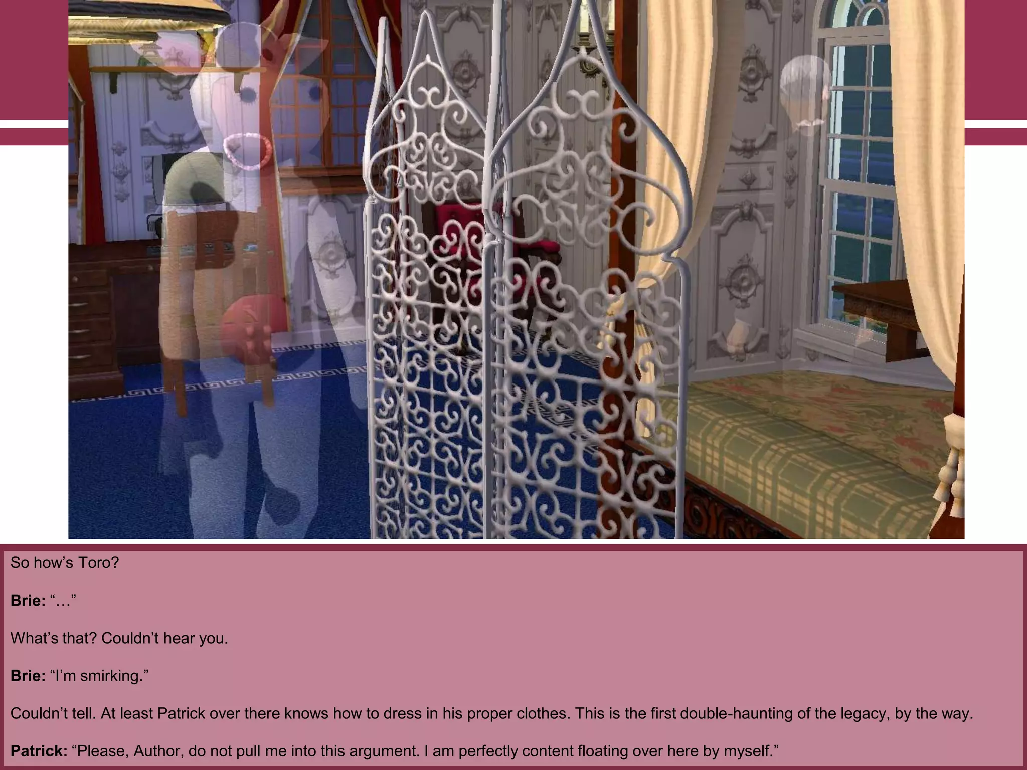 So how‟s Toro?
Brie: “…”
What‟s that? Couldn‟t hear you.
Brie: “I‟m smirking.”
Couldn‟t tell. At least Patrick over there knows how to dress in his proper clothes. This is the first double-haunting of the legacy, by the way.
Patrick: “Please, Author, do not pull me into this argument. I am perfectly content floating over here by myself.”
 