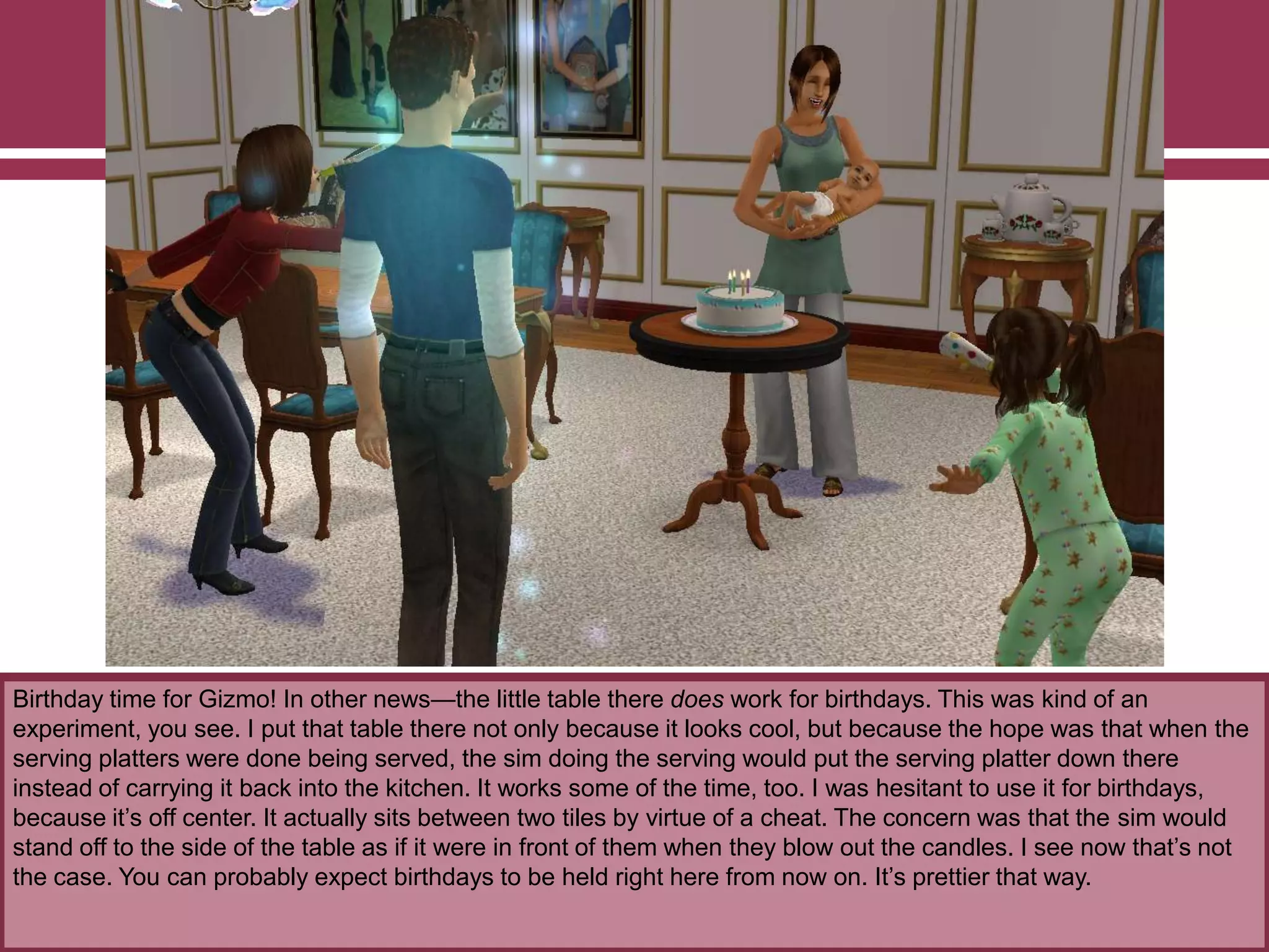 Birthday time for Gizmo! In other news—the little table there does work for birthdays. This was kind of an
experiment, you see. I put that table there not only because it looks cool, but because the hope was that when the
serving platters were done being served, the sim doing the serving would put the serving platter down there
instead of carrying it back into the kitchen. It works some of the time, too. I was hesitant to use it for birthdays,
because it‟s off center. It actually sits between two tiles by virtue of a cheat. The concern was that the sim would
stand off to the side of the table as if it were in front of them when they blow out the candles. I see now that‟s not
the case. You can probably expect birthdays to be held right here from now on. It‟s prettier that way.
 