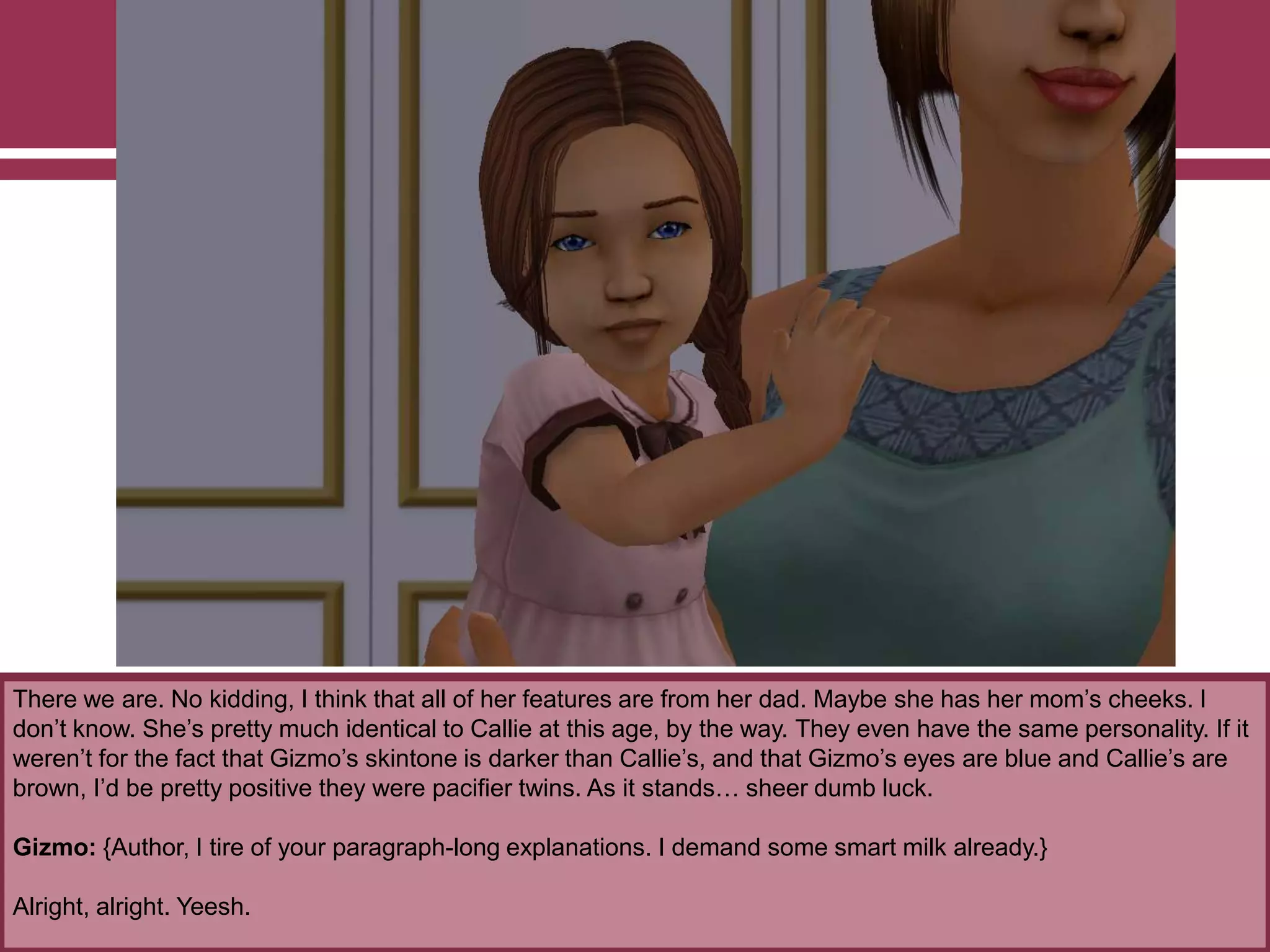 There we are. No kidding, I think that all of her features are from her dad. Maybe she has her mom‟s cheeks. I
don‟t know. She‟s pretty much identical to Callie at this age, by the way. They even have the same personality. If it
weren‟t for the fact that Gizmo‟s skintone is darker than Callie‟s, and that Gizmo‟s eyes are blue and Callie‟s are
brown, I‟d be pretty positive they were pacifier twins. As it stands… sheer dumb luck.
Gizmo: {Author, I tire of your paragraph-long explanations. I demand some smart milk already.}
Alright, alright. Yeesh.
 