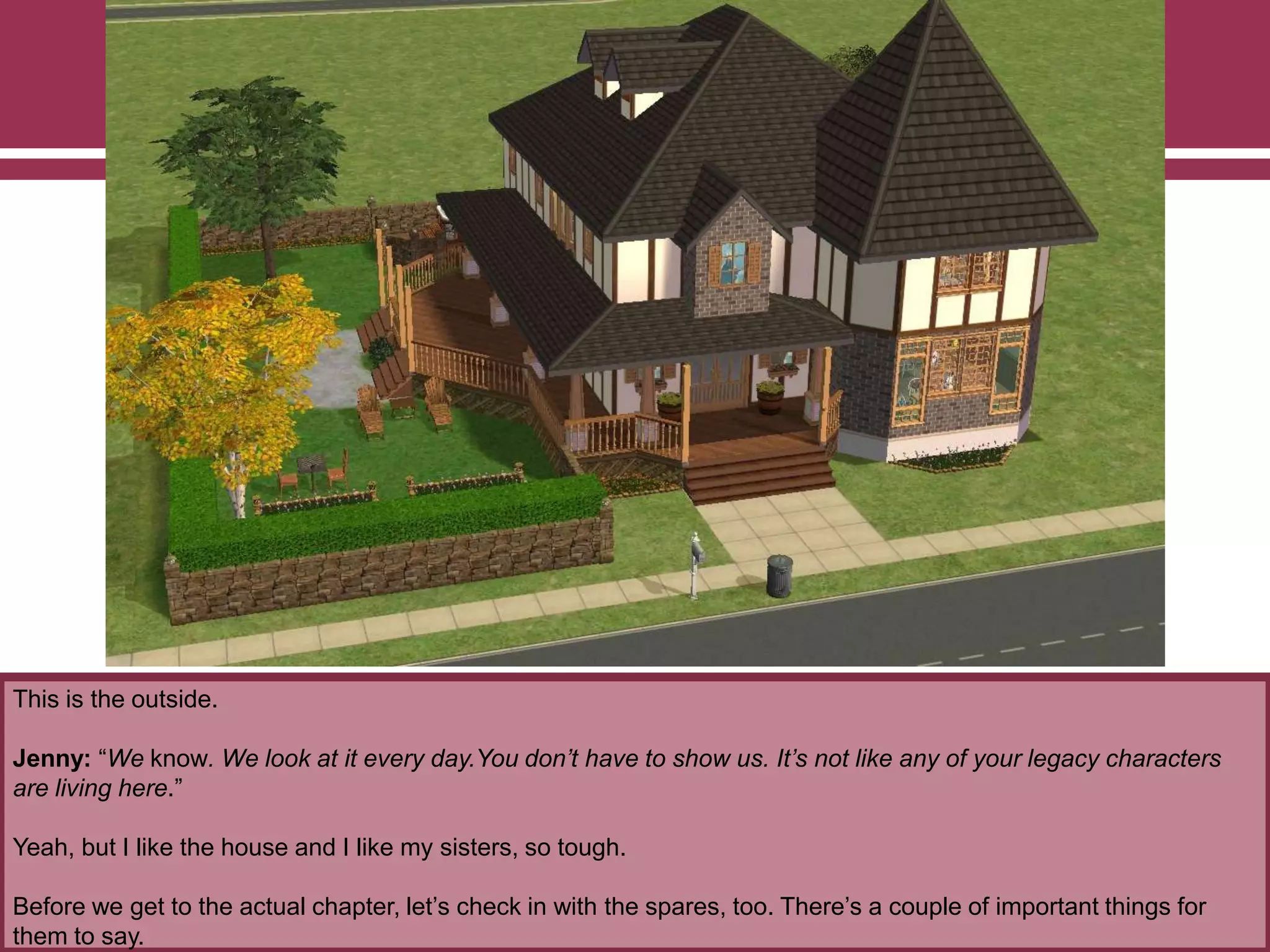 This is the outside.
Jenny: “We know. We look at it every day.You don’t have to show us. It’s not like any of your legacy characters
are living here.”
Yeah, but I like the house and I like my sisters, so tough.
Before we get to the actual chapter, let‟s check in with the spares, too. There‟s a couple of important things for
them to say.
 