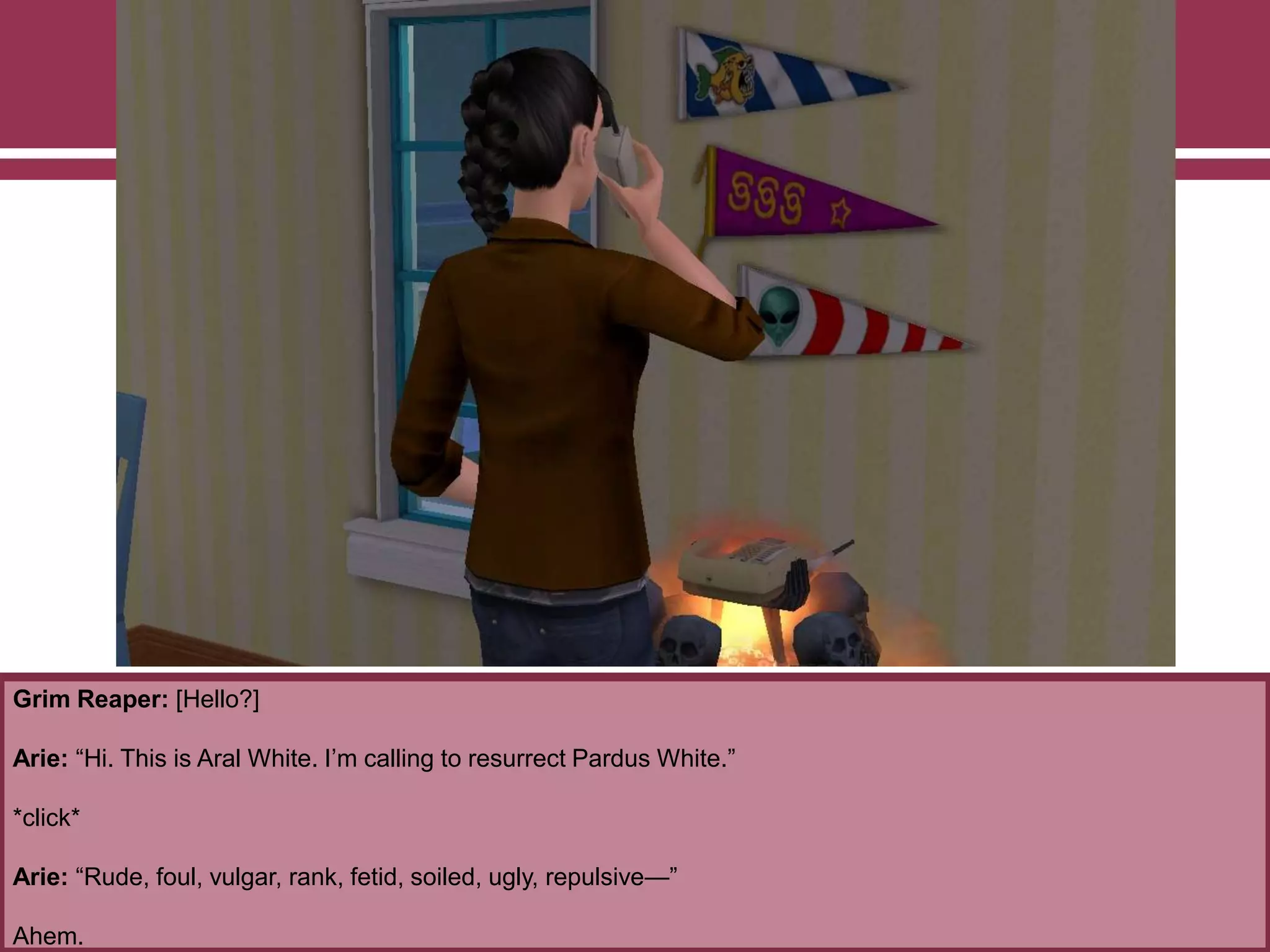 Grim Reaper: [Hello?]
Arie: “Hi. This is Aral White. I‟m calling to resurrect Pardus White.”
*click*
Arie: “Rude, foul, vulgar, rank, fetid, soiled, ugly, repulsive—”
Ahem.
 