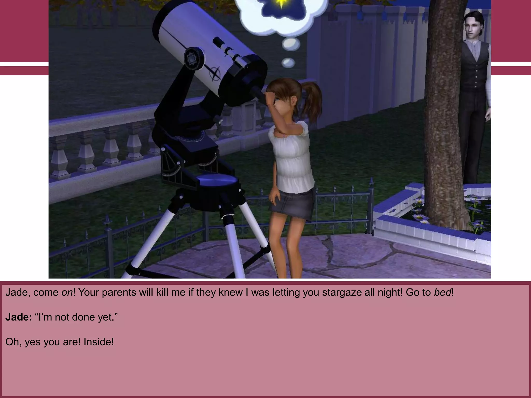 Jade, come on! Your parents will kill me if they knew I was letting you stargaze all night! Go to bed!
Jade: “I‟m not done yet.”
Oh, yes you are! Inside!
 