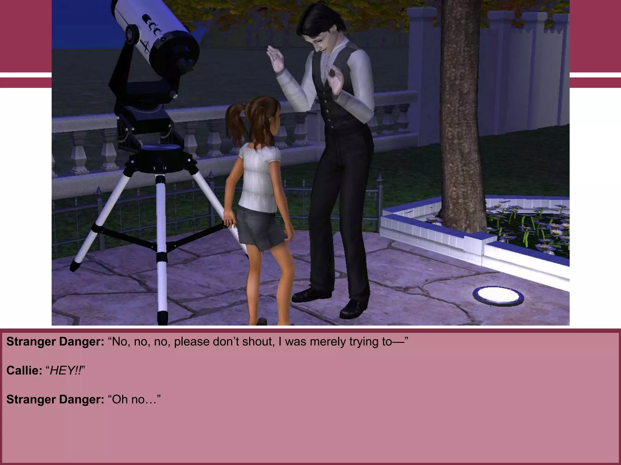 Stranger Danger: “No, no, no, please don‟t shout, I was merely trying to—”
Callie: “HEY!!”
Stranger Danger: “Oh no…”
 