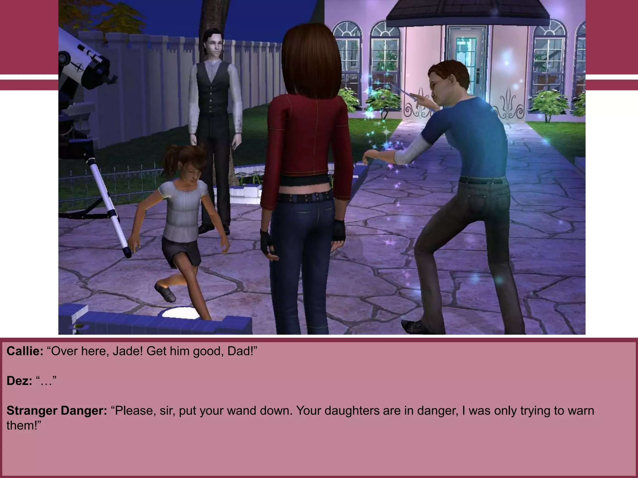 Callie: “Over here, Jade! Get him good, Dad!”
Dez: “…”
Stranger Danger: “Please, sir, put your wand down. Your daughters are in danger, I was only trying to warn
them!”
 