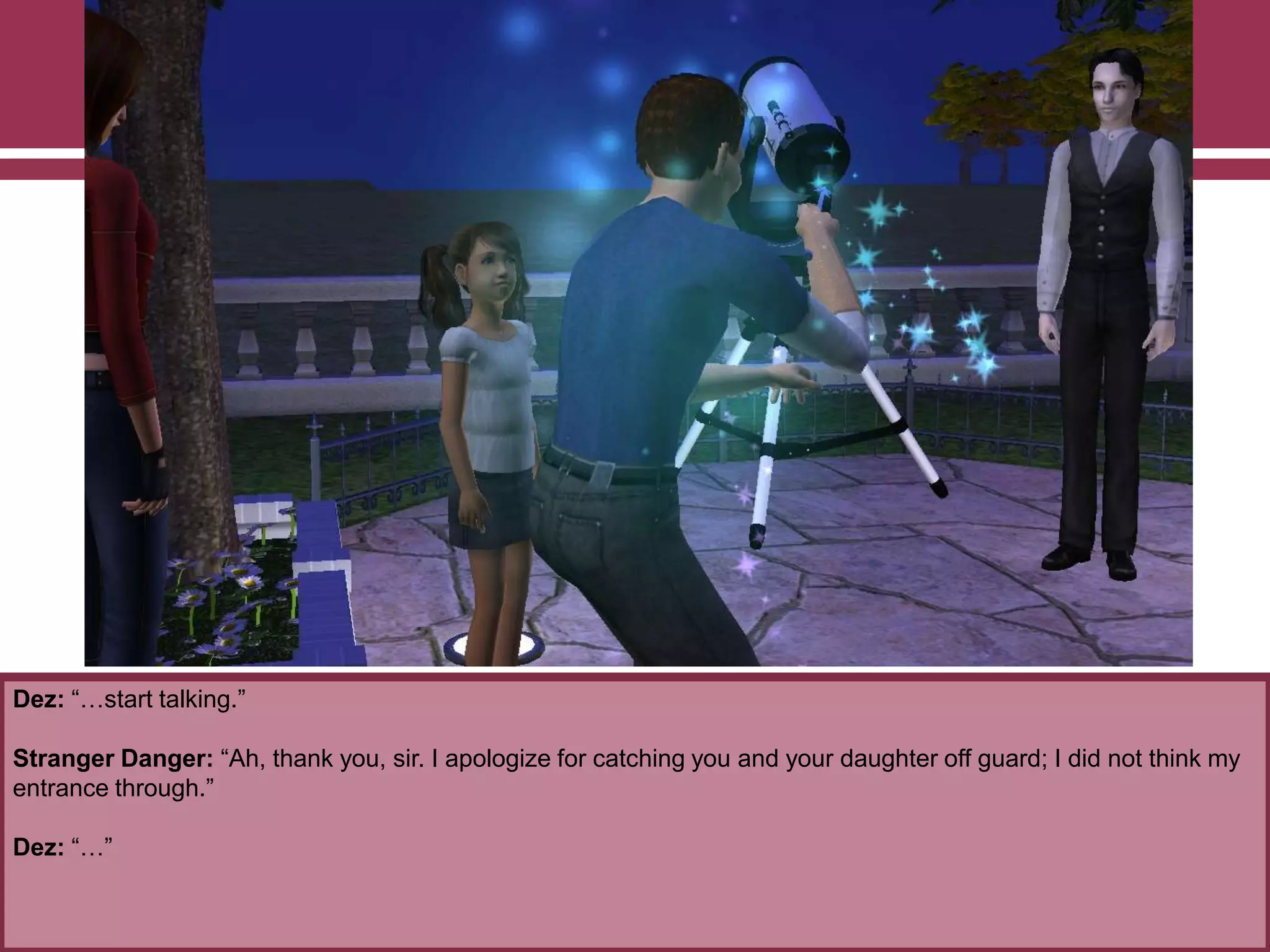 Dez: “…start talking.”
Stranger Danger: “Ah, thank you, sir. I apologize for catching you and your daughter off guard; I did not think my
entrance through.”
Dez: “…”
 