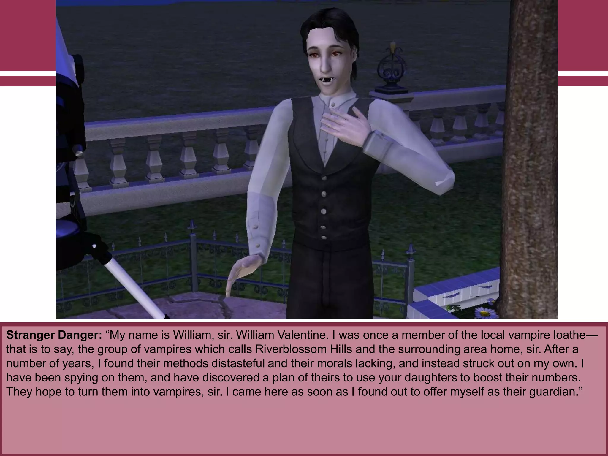 Stranger Danger: “My name is William, sir. William Valentine. I was once a member of the local vampire loathe—
that is to say, the group of vampires which calls Riverblossom Hills and the surrounding area home, sir. After a
number of years, I found their methods distasteful and their morals lacking, and instead struck out on my own. I
have been spying on them, and have discovered a plan of theirs to use your daughters to boost their numbers.
They hope to turn them into vampires, sir. I came here as soon as I found out to offer myself as their guardian.”
 