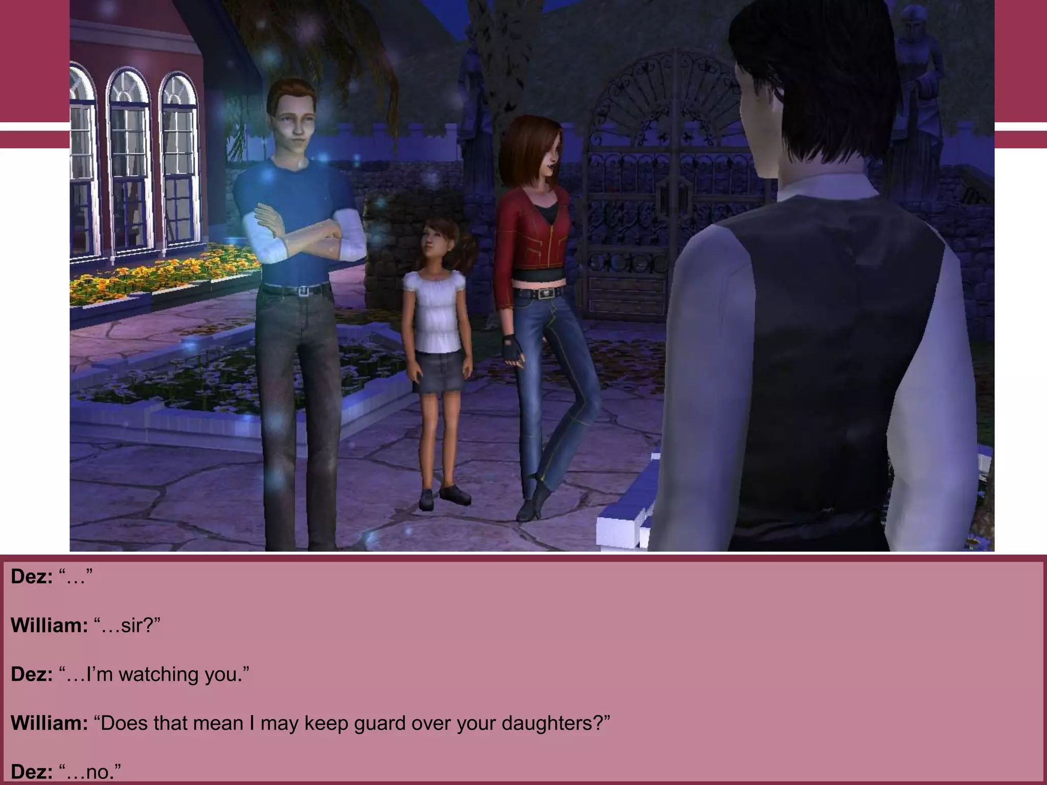 Dez: “…”
William: “…sir?”
Dez: “…I‟m watching you.”
William: “Does that mean I may keep guard over your daughters?”
Dez: “…no.”
 