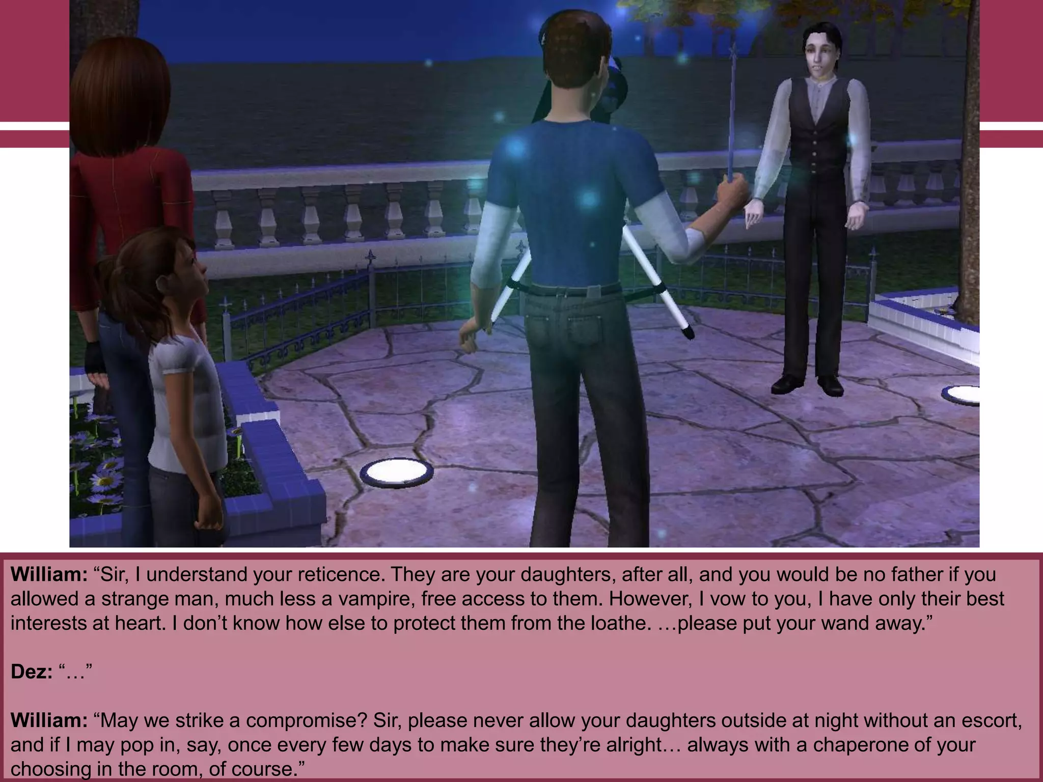 William: “Sir, I understand your reticence. They are your daughters, after all, and you would be no father if you
allowed a strange man, much less a vampire, free access to them. However, I vow to you, I have only their best
interests at heart. I don‟t know how else to protect them from the loathe. …please put your wand away.”
Dez: “…”
William: “May we strike a compromise? Sir, please never allow your daughters outside at night without an escort,
and if I may pop in, say, once every few days to make sure they‟re alright… always with a chaperone of your
choosing in the room, of course.”
 