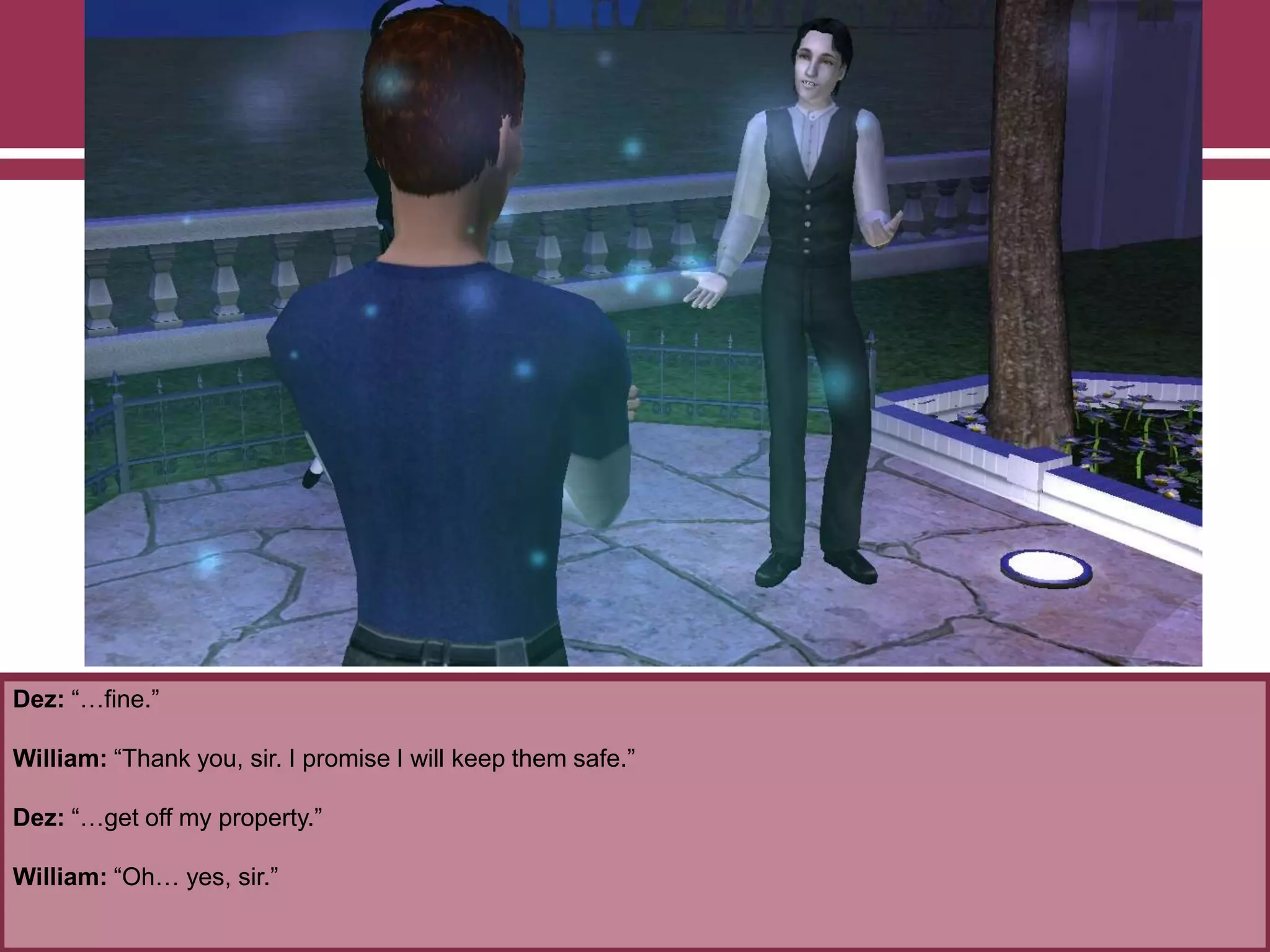 Dez: “…fine.”
William: “Thank you, sir. I promise I will keep them safe.”
Dez: “…get off my property.”
William: “Oh… yes, sir.”
 