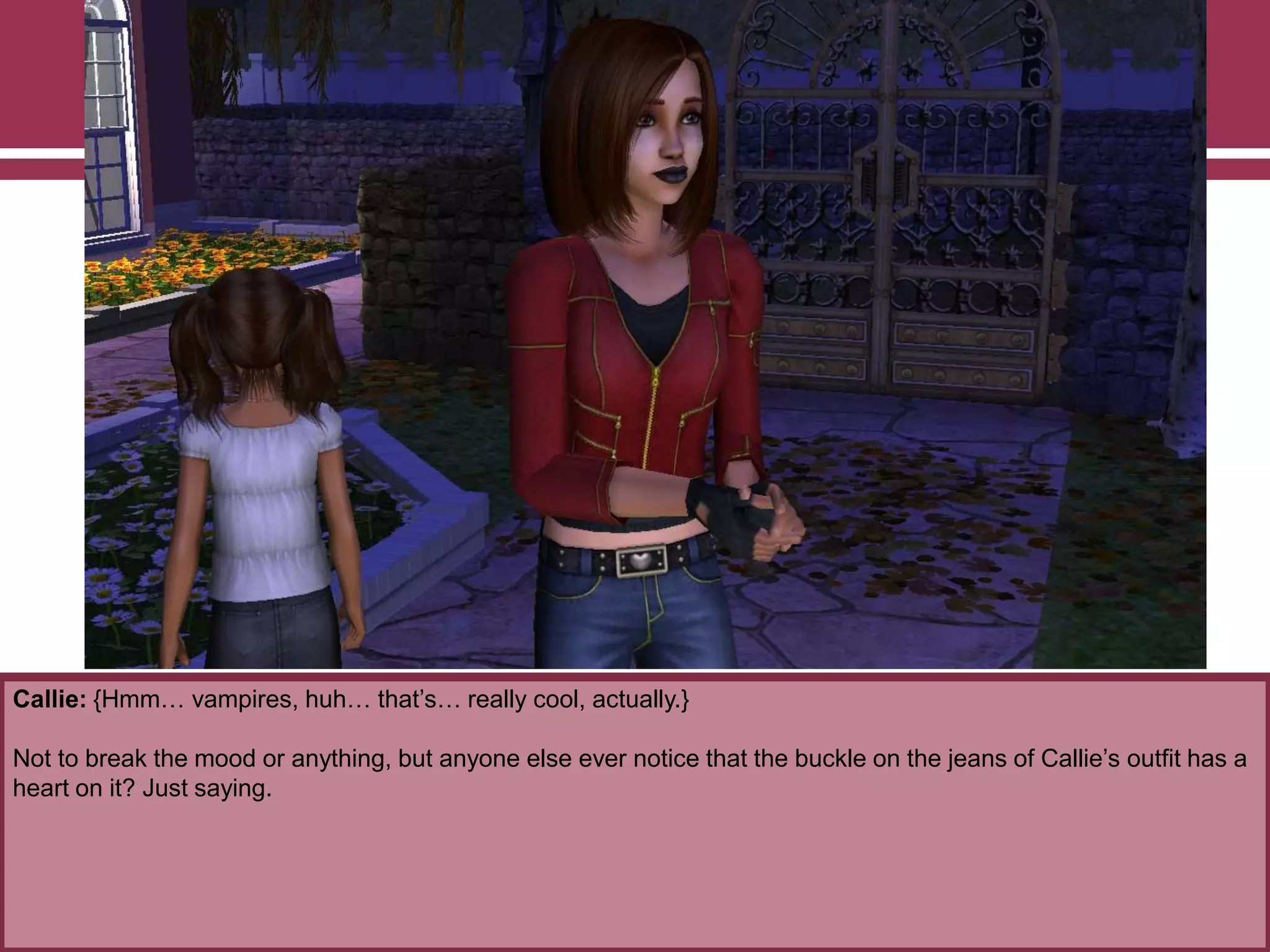 Callie: {Hmm… vampires, huh… that‟s… really cool, actually.}
Not to break the mood or anything, but anyone else ever notice that the buckle on the jeans of Callie‟s outfit has a
heart on it? Just saying.
 