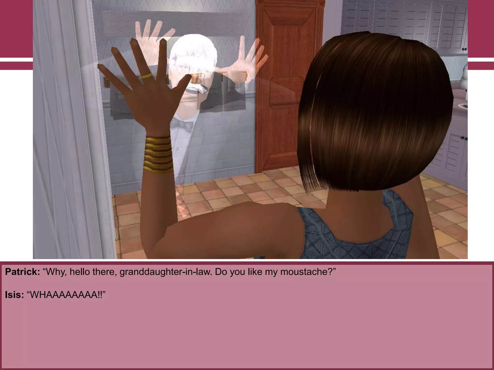 Patrick: “Why, hello there, granddaughter-in-law. Do you like my moustache?”
Isis: “WHAAAAAAAA!!”
 