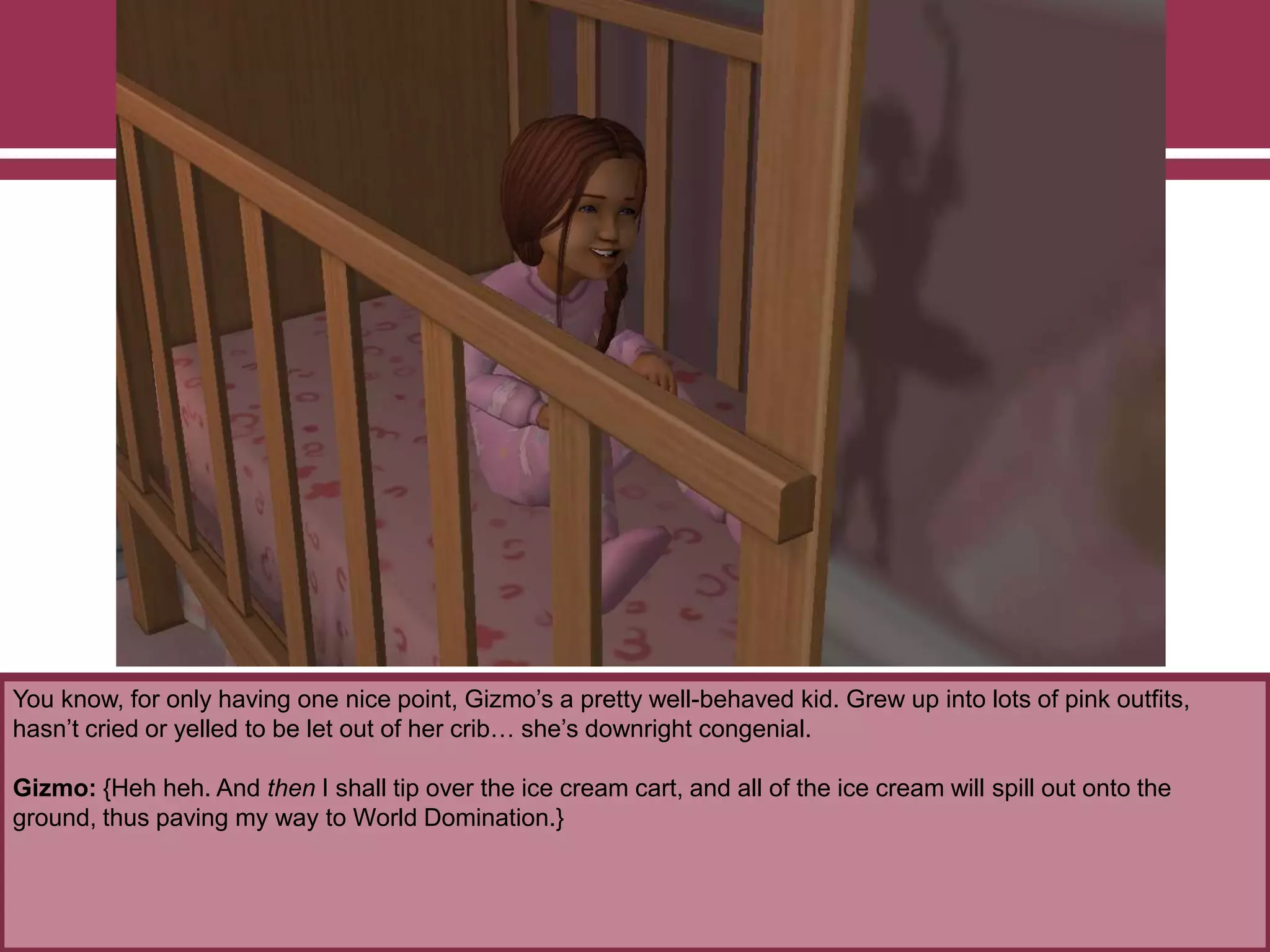 You know, for only having one nice point, Gizmo‟s a pretty well-behaved kid. Grew up into lots of pink outfits,
hasn‟t cried or yelled to be let out of her crib… she‟s downright congenial.
Gizmo: {Heh heh. And then I shall tip over the ice cream cart, and all of the ice cream will spill out onto the
ground, thus paving my way to World Domination.}
 