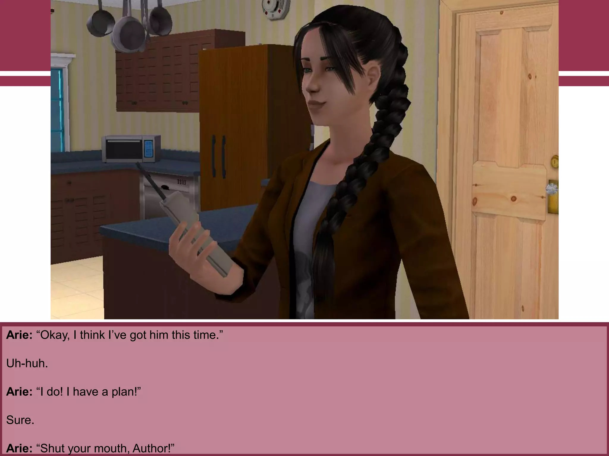 Arie: “Okay, I think I‟ve got him this time.”
Uh-huh.
Arie: “I do! I have a plan!”
Sure.
Arie: “Shut your mouth, Author!”
 