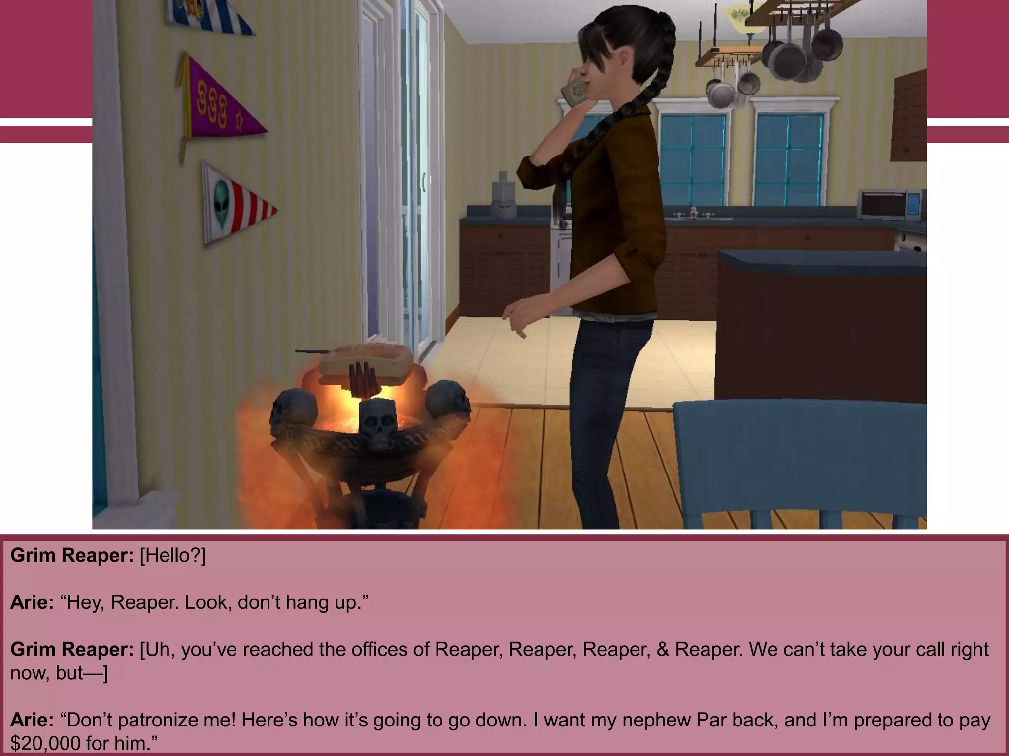 Grim Reaper: [Hello?]
Arie: “Hey, Reaper. Look, don‟t hang up.”
Grim Reaper: [Uh, you‟ve reached the offices of Reaper, Reaper, Reaper, & Reaper. We can‟t take your call right
now, but—]
Arie: “Don‟t patronize me! Here‟s how it‟s going to go down. I want my nephew Par back, and I‟m prepared to pay
$20,000 for him.”
 